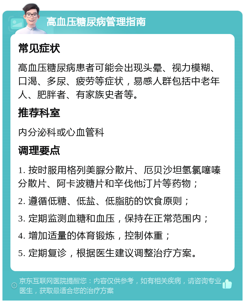 高血压糖尿病管理指南 常见症状 高血压糖尿病患者可能会出现头晕、视力模糊、口渴、多尿、疲劳等症状，易感人群包括中老年人、肥胖者、有家族史者等。 推荐科室 内分泌科或心血管科 调理要点 1. 按时服用格列美脲分散片、厄贝沙坦氢氯噻嗪分散片、阿卡波糖片和辛伐他汀片等药物； 2. 遵循低糖、低盐、低脂肪的饮食原则； 3. 定期监测血糖和血压，保持在正常范围内； 4. 增加适量的体育锻炼，控制体重； 5. 定期复诊，根据医生建议调整治疗方案。