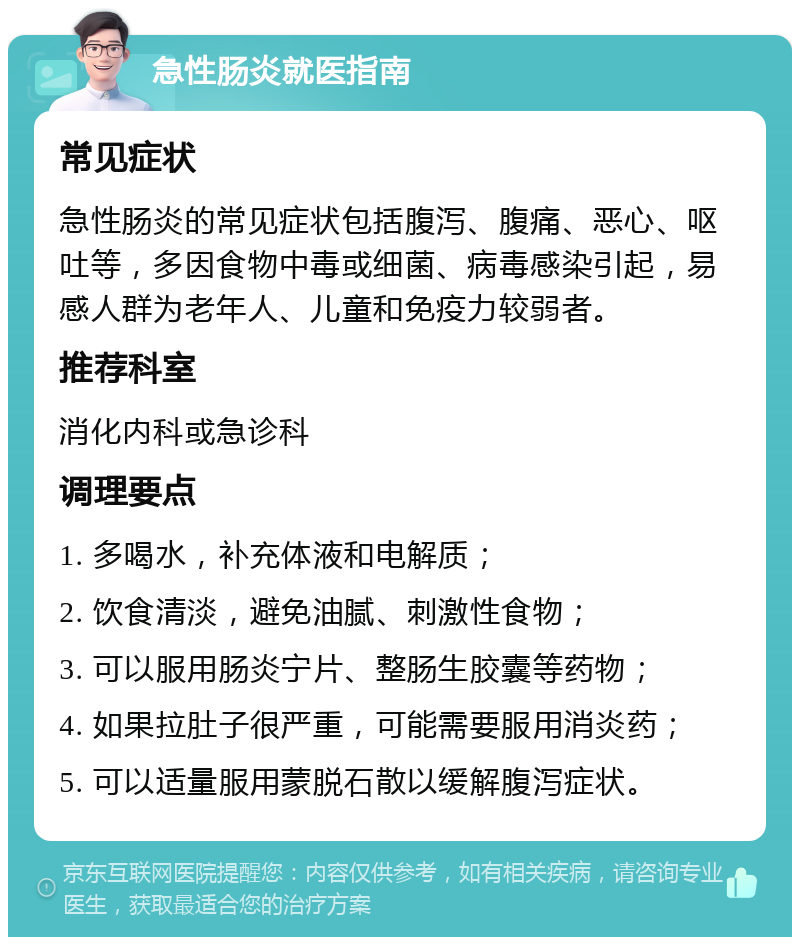 急性肠炎就医指南 常见症状 急性肠炎的常见症状包括腹泻、腹痛、恶心、呕吐等，多因食物中毒或细菌、病毒感染引起，易感人群为老年人、儿童和免疫力较弱者。 推荐科室 消化内科或急诊科 调理要点 1. 多喝水，补充体液和电解质； 2. 饮食清淡，避免油腻、刺激性食物； 3. 可以服用肠炎宁片、整肠生胶囊等药物； 4. 如果拉肚子很严重，可能需要服用消炎药； 5. 可以适量服用蒙脱石散以缓解腹泻症状。