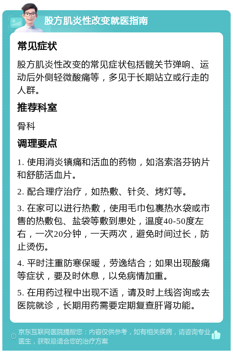 股方肌炎性改变就医指南 常见症状 股方肌炎性改变的常见症状包括髋关节弹响、运动后外侧轻微酸痛等，多见于长期站立或行走的人群。 推荐科室 骨科 调理要点 1. 使用消炎镇痛和活血的药物，如洛索洛芬钠片和舒筋活血片。 2. 配合理疗治疗，如热敷、针灸、烤灯等。 3. 在家可以进行热敷，使用毛巾包裹热水袋或市售的热敷包、盐袋等敷到患处，温度40-50度左右，一次20分钟，一天两次，避免时间过长，防止烫伤。 4. 平时注重防寒保暖，劳逸结合；如果出现酸痛等症状，要及时休息，以免病情加重。 5. 在用药过程中出现不适，请及时上线咨询或去医院就诊，长期用药需要定期复查肝肾功能。