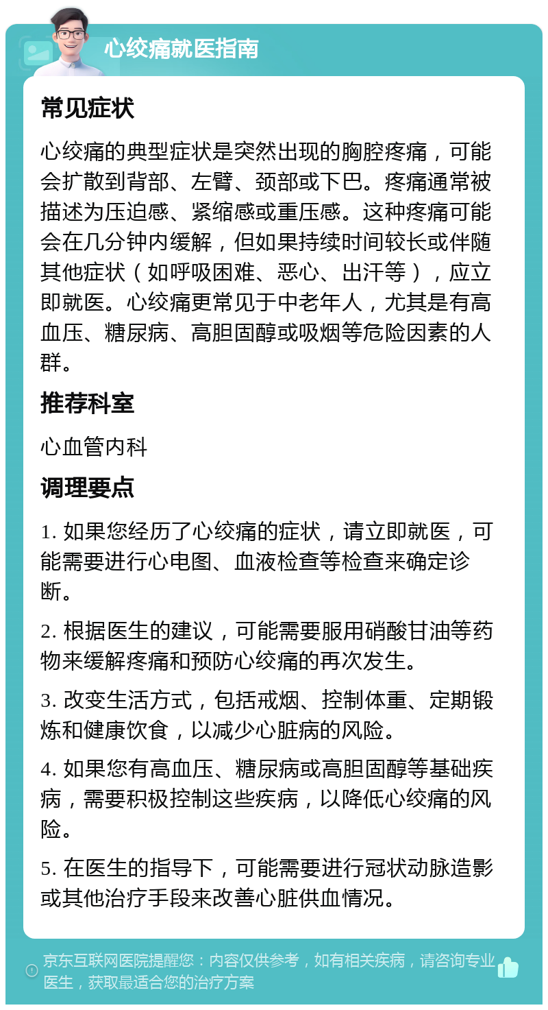 心绞痛就医指南 常见症状 心绞痛的典型症状是突然出现的胸腔疼痛，可能会扩散到背部、左臂、颈部或下巴。疼痛通常被描述为压迫感、紧缩感或重压感。这种疼痛可能会在几分钟内缓解，但如果持续时间较长或伴随其他症状（如呼吸困难、恶心、出汗等），应立即就医。心绞痛更常见于中老年人，尤其是有高血压、糖尿病、高胆固醇或吸烟等危险因素的人群。 推荐科室 心血管内科 调理要点 1. 如果您经历了心绞痛的症状，请立即就医，可能需要进行心电图、血液检查等检查来确定诊断。 2. 根据医生的建议，可能需要服用硝酸甘油等药物来缓解疼痛和预防心绞痛的再次发生。 3. 改变生活方式，包括戒烟、控制体重、定期锻炼和健康饮食，以减少心脏病的风险。 4. 如果您有高血压、糖尿病或高胆固醇等基础疾病，需要积极控制这些疾病，以降低心绞痛的风险。 5. 在医生的指导下，可能需要进行冠状动脉造影或其他治疗手段来改善心脏供血情况。