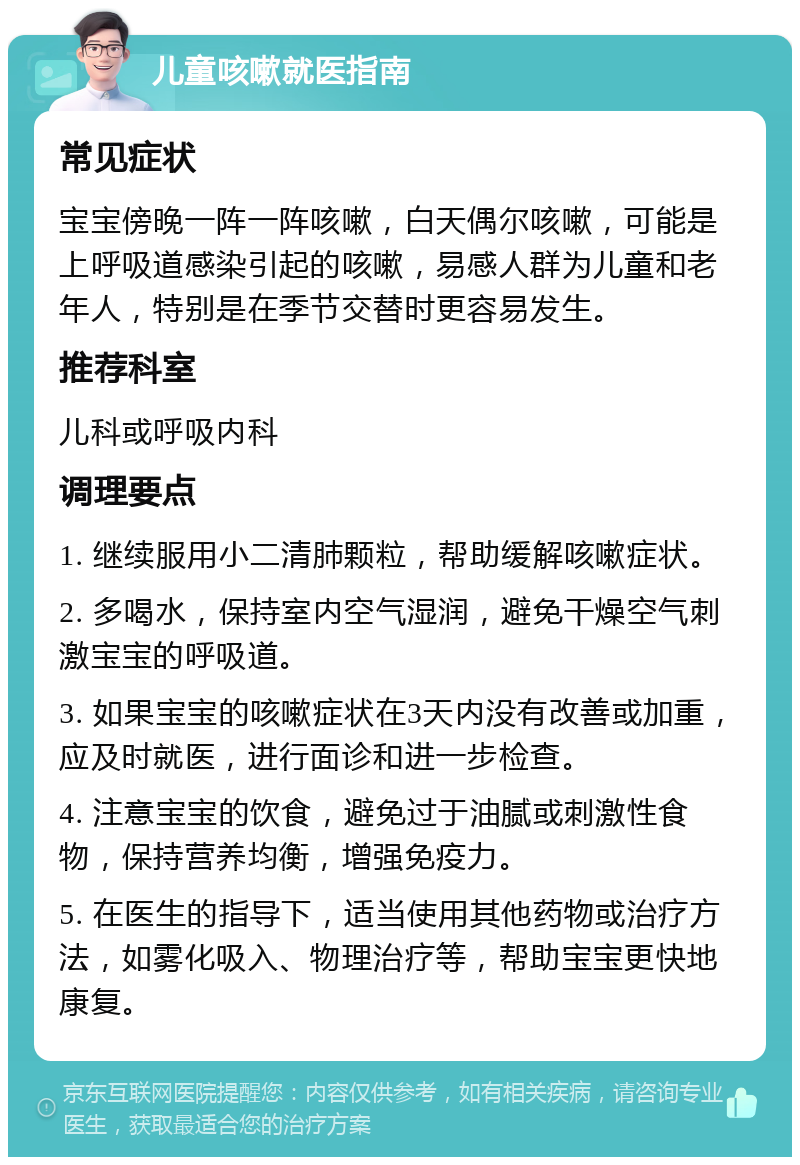 儿童咳嗽就医指南 常见症状 宝宝傍晚一阵一阵咳嗽，白天偶尔咳嗽，可能是上呼吸道感染引起的咳嗽，易感人群为儿童和老年人，特别是在季节交替时更容易发生。 推荐科室 儿科或呼吸内科 调理要点 1. 继续服用小二清肺颗粒，帮助缓解咳嗽症状。 2. 多喝水，保持室内空气湿润，避免干燥空气刺激宝宝的呼吸道。 3. 如果宝宝的咳嗽症状在3天内没有改善或加重，应及时就医，进行面诊和进一步检查。 4. 注意宝宝的饮食，避免过于油腻或刺激性食物，保持营养均衡，增强免疫力。 5. 在医生的指导下，适当使用其他药物或治疗方法，如雾化吸入、物理治疗等，帮助宝宝更快地康复。