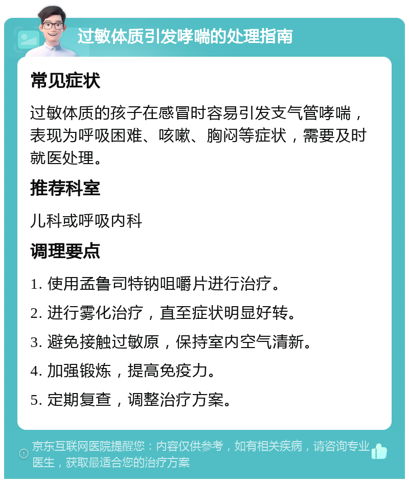 过敏体质引发哮喘的处理指南 常见症状 过敏体质的孩子在感冒时容易引发支气管哮喘，表现为呼吸困难、咳嗽、胸闷等症状，需要及时就医处理。 推荐科室 儿科或呼吸内科 调理要点 1. 使用孟鲁司特钠咀嚼片进行治疗。 2. 进行雾化治疗，直至症状明显好转。 3. 避免接触过敏原，保持室内空气清新。 4. 加强锻炼，提高免疫力。 5. 定期复查，调整治疗方案。