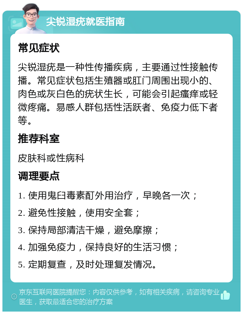 尖锐湿疣就医指南 常见症状 尖锐湿疣是一种性传播疾病，主要通过性接触传播。常见症状包括生殖器或肛门周围出现小的、肉色或灰白色的疣状生长，可能会引起瘙痒或轻微疼痛。易感人群包括性活跃者、免疫力低下者等。 推荐科室 皮肤科或性病科 调理要点 1. 使用鬼臼毒素酊外用治疗，早晚各一次； 2. 避免性接触，使用安全套； 3. 保持局部清洁干燥，避免摩擦； 4. 加强免疫力，保持良好的生活习惯； 5. 定期复查，及时处理复发情况。