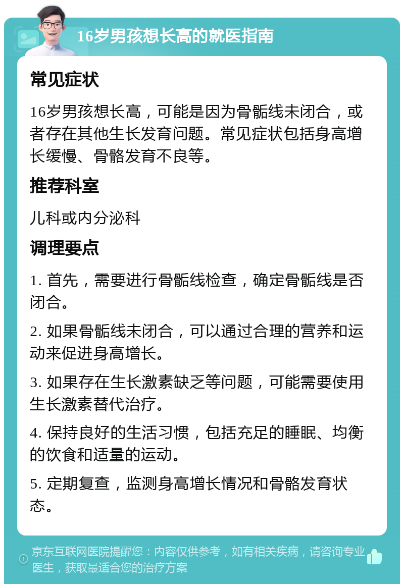 16岁男孩想长高的就医指南 常见症状 16岁男孩想长高，可能是因为骨骺线未闭合，或者存在其他生长发育问题。常见症状包括身高增长缓慢、骨骼发育不良等。 推荐科室 儿科或内分泌科 调理要点 1. 首先，需要进行骨骺线检查，确定骨骺线是否闭合。 2. 如果骨骺线未闭合，可以通过合理的营养和运动来促进身高增长。 3. 如果存在生长激素缺乏等问题，可能需要使用生长激素替代治疗。 4. 保持良好的生活习惯，包括充足的睡眠、均衡的饮食和适量的运动。 5. 定期复查，监测身高增长情况和骨骼发育状态。