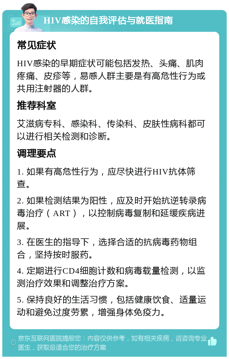 HIV感染的自我评估与就医指南 常见症状 HIV感染的早期症状可能包括发热、头痛、肌肉疼痛、皮疹等，易感人群主要是有高危性行为或共用注射器的人群。 推荐科室 艾滋病专科、感染科、传染科、皮肤性病科都可以进行相关检测和诊断。 调理要点 1. 如果有高危性行为，应尽快进行HIV抗体筛查。 2. 如果检测结果为阳性，应及时开始抗逆转录病毒治疗（ART），以控制病毒复制和延缓疾病进展。 3. 在医生的指导下，选择合适的抗病毒药物组合，坚持按时服药。 4. 定期进行CD4细胞计数和病毒载量检测，以监测治疗效果和调整治疗方案。 5. 保持良好的生活习惯，包括健康饮食、适量运动和避免过度劳累，增强身体免疫力。