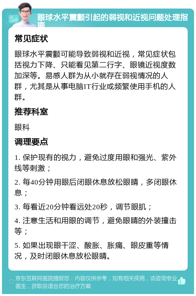 眼球水平震颤引起的弱视和近视问题处理指南 常见症状 眼球水平震颤可能导致弱视和近视，常见症状包括视力下降、只能看见第二行字、眼镜近视度数加深等。易感人群为从小就存在弱视情况的人群，尤其是从事电脑IT行业或频繁使用手机的人群。 推荐科室 眼科 调理要点 1. 保护现有的视力，避免过度用眼和强光、紫外线等刺激； 2. 每40分钟用眼后闭眼休息放松眼睛，多闭眼休息； 3. 每看近20分钟看远处20秒，调节眼肌； 4. 注意生活和用眼的调节，避免眼睛的外装撞击等； 5. 如果出现眼干涩、酸胀、胀痛、眼皮重等情况，及时闭眼休息放松眼睛。