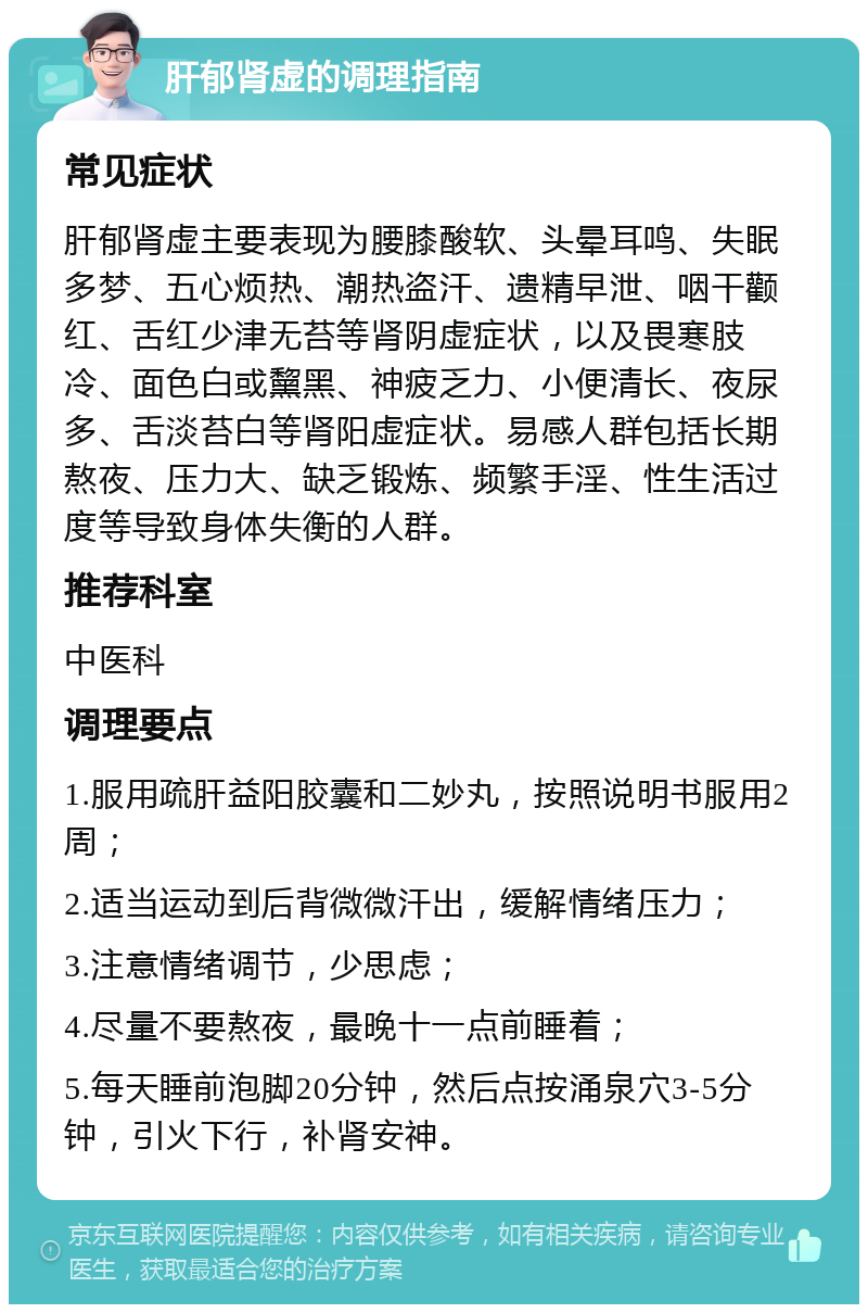 肝郁肾虚的调理指南 常见症状 肝郁肾虚主要表现为腰膝酸软、头晕耳鸣、失眠多梦、五心烦热、潮热盗汗、遗精早泄、咽干颧红、舌红少津无苔等肾阴虚症状，以及畏寒肢冷、面色白或黧黑、神疲乏力、小便清长、夜尿多、舌淡苔白等肾阳虚症状。易感人群包括长期熬夜、压力大、缺乏锻炼、频繁手淫、性生活过度等导致身体失衡的人群。 推荐科室 中医科 调理要点 1.服用疏肝益阳胶囊和二妙丸，按照说明书服用2周； 2.适当运动到后背微微汗出，缓解情绪压力； 3.注意情绪调节，少思虑； 4.尽量不要熬夜，最晚十一点前睡着； 5.每天睡前泡脚20分钟，然后点按涌泉穴3-5分钟，引火下行，补肾安神。