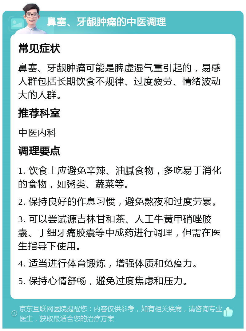 鼻塞、牙龈肿痛的中医调理 常见症状 鼻塞、牙龈肿痛可能是脾虚湿气重引起的，易感人群包括长期饮食不规律、过度疲劳、情绪波动大的人群。 推荐科室 中医内科 调理要点 1. 饮食上应避免辛辣、油腻食物，多吃易于消化的食物，如粥类、蔬菜等。 2. 保持良好的作息习惯，避免熬夜和过度劳累。 3. 可以尝试源吉林甘和茶、人工牛黄甲硝唑胶囊、丁细牙痛胶囊等中成药进行调理，但需在医生指导下使用。 4. 适当进行体育锻炼，增强体质和免疫力。 5. 保持心情舒畅，避免过度焦虑和压力。