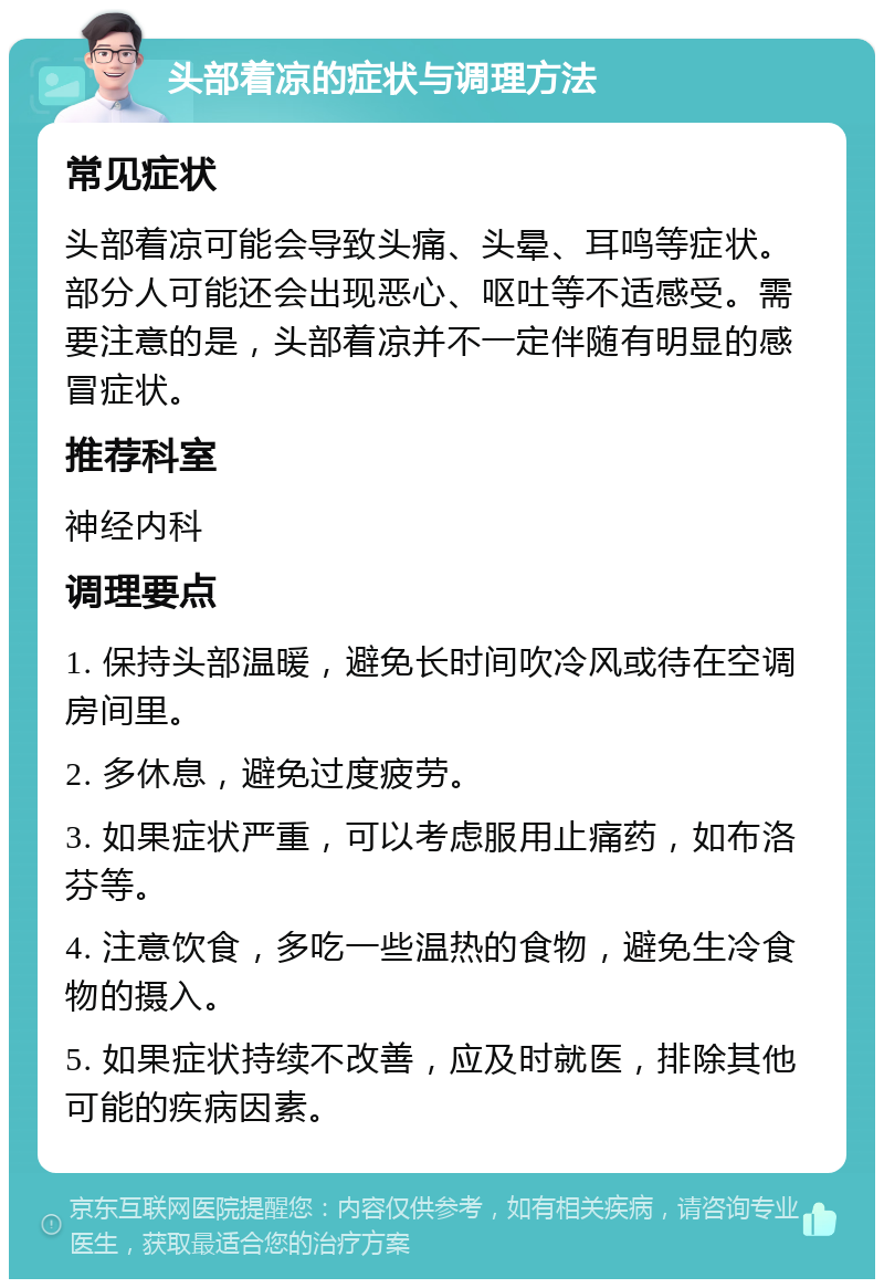 头部着凉的症状与调理方法 常见症状 头部着凉可能会导致头痛、头晕、耳鸣等症状。部分人可能还会出现恶心、呕吐等不适感受。需要注意的是，头部着凉并不一定伴随有明显的感冒症状。 推荐科室 神经内科 调理要点 1. 保持头部温暖，避免长时间吹冷风或待在空调房间里。 2. 多休息，避免过度疲劳。 3. 如果症状严重，可以考虑服用止痛药，如布洛芬等。 4. 注意饮食，多吃一些温热的食物，避免生冷食物的摄入。 5. 如果症状持续不改善，应及时就医，排除其他可能的疾病因素。