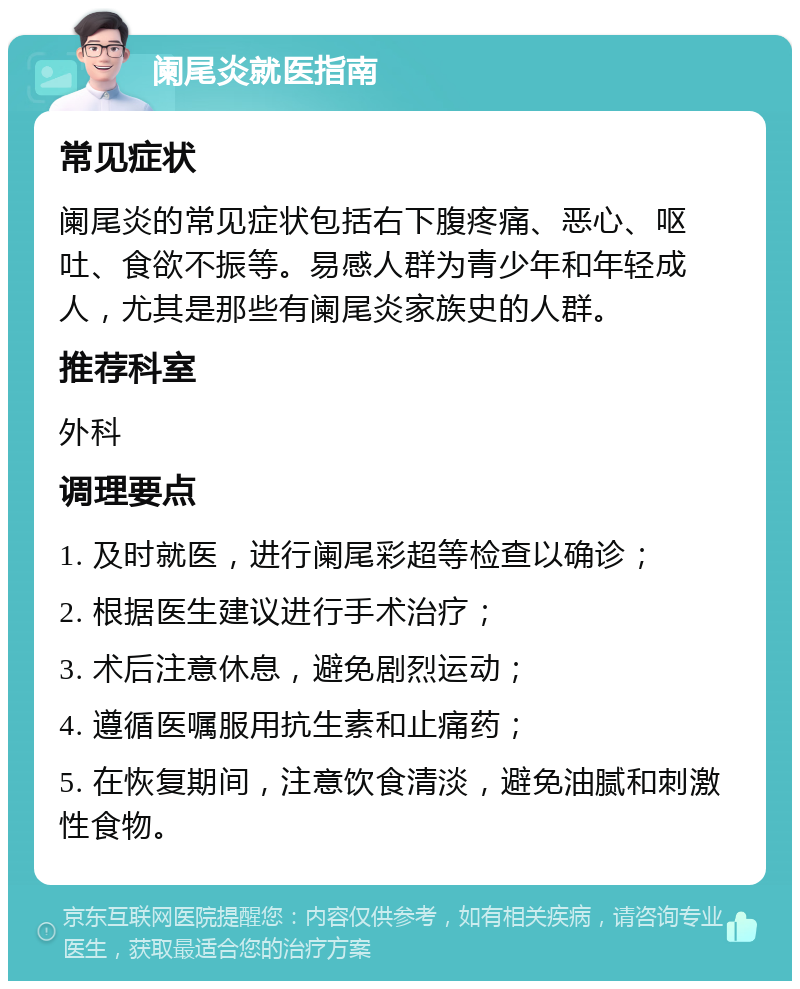 阑尾炎就医指南 常见症状 阑尾炎的常见症状包括右下腹疼痛、恶心、呕吐、食欲不振等。易感人群为青少年和年轻成人，尤其是那些有阑尾炎家族史的人群。 推荐科室 外科 调理要点 1. 及时就医，进行阑尾彩超等检查以确诊； 2. 根据医生建议进行手术治疗； 3. 术后注意休息，避免剧烈运动； 4. 遵循医嘱服用抗生素和止痛药； 5. 在恢复期间，注意饮食清淡，避免油腻和刺激性食物。