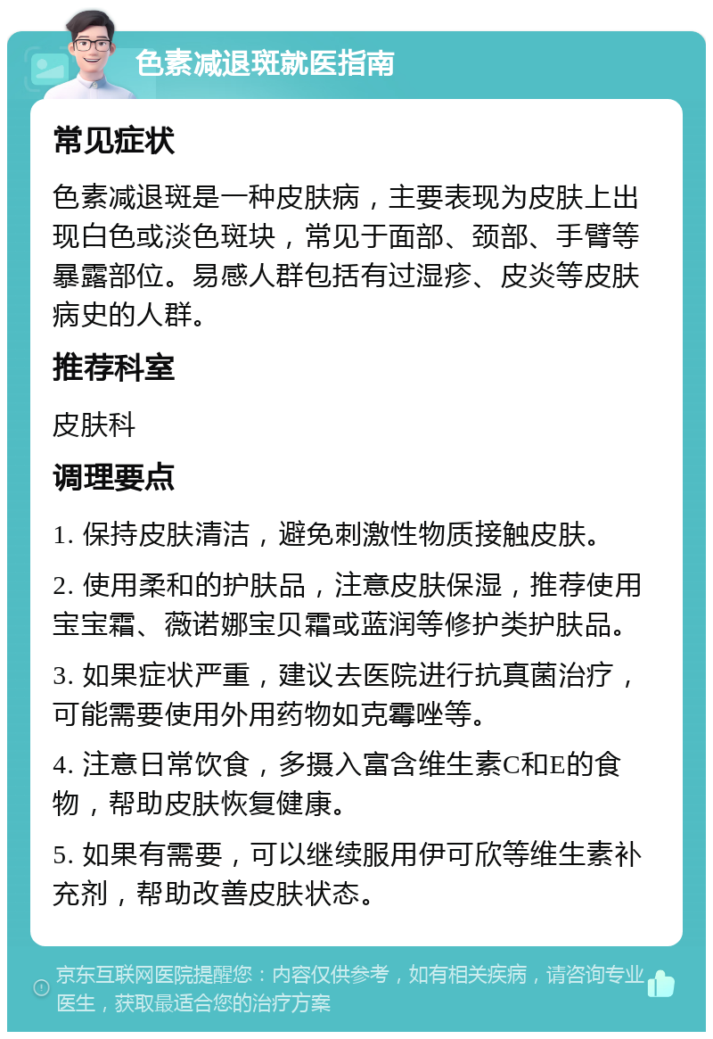 色素减退斑就医指南 常见症状 色素减退斑是一种皮肤病，主要表现为皮肤上出现白色或淡色斑块，常见于面部、颈部、手臂等暴露部位。易感人群包括有过湿疹、皮炎等皮肤病史的人群。 推荐科室 皮肤科 调理要点 1. 保持皮肤清洁，避免刺激性物质接触皮肤。 2. 使用柔和的护肤品，注意皮肤保湿，推荐使用宝宝霜、薇诺娜宝贝霜或蓝润等修护类护肤品。 3. 如果症状严重，建议去医院进行抗真菌治疗，可能需要使用外用药物如克霉唑等。 4. 注意日常饮食，多摄入富含维生素C和E的食物，帮助皮肤恢复健康。 5. 如果有需要，可以继续服用伊可欣等维生素补充剂，帮助改善皮肤状态。