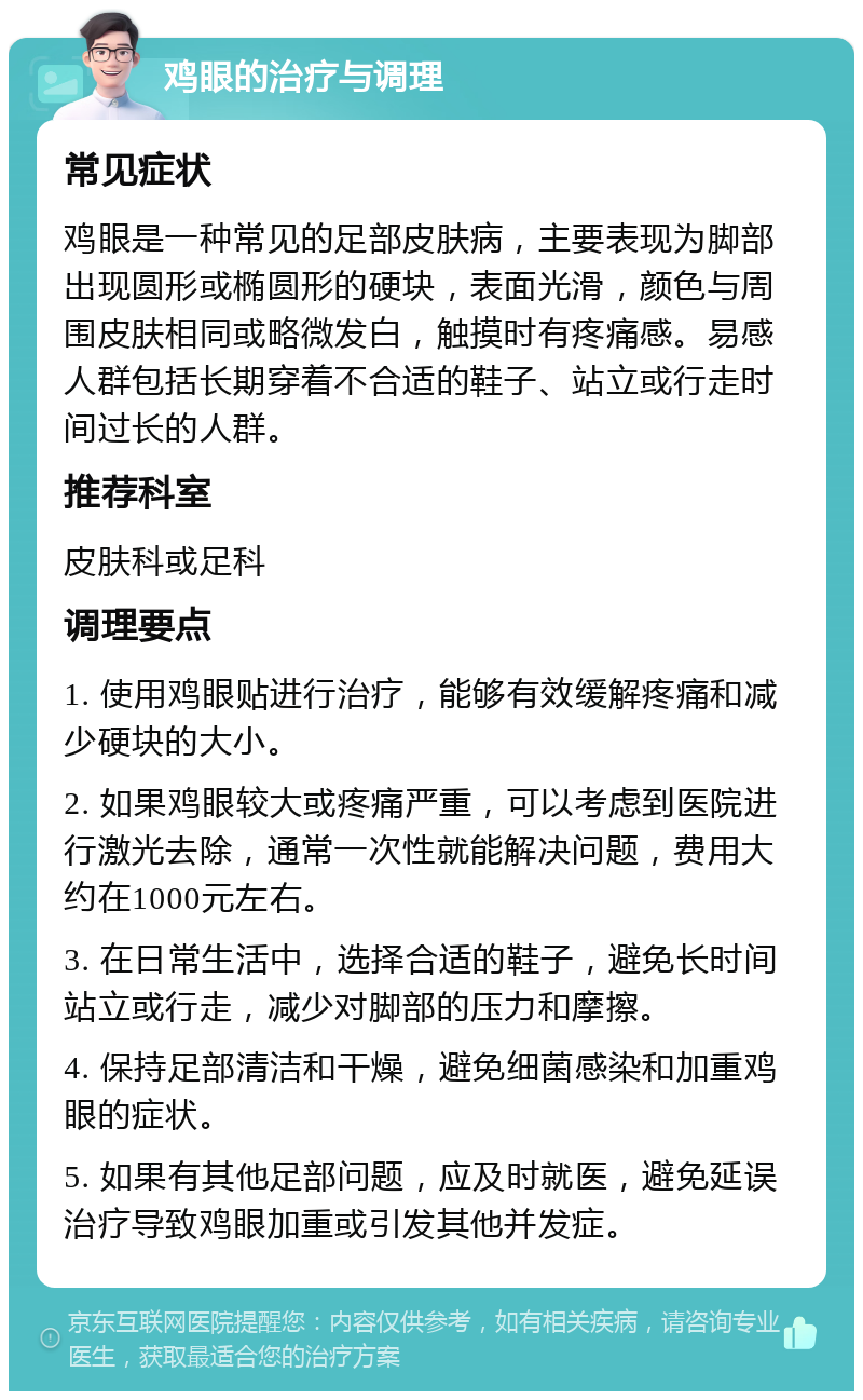 鸡眼的治疗与调理 常见症状 鸡眼是一种常见的足部皮肤病，主要表现为脚部出现圆形或椭圆形的硬块，表面光滑，颜色与周围皮肤相同或略微发白，触摸时有疼痛感。易感人群包括长期穿着不合适的鞋子、站立或行走时间过长的人群。 推荐科室 皮肤科或足科 调理要点 1. 使用鸡眼贴进行治疗，能够有效缓解疼痛和减少硬块的大小。 2. 如果鸡眼较大或疼痛严重，可以考虑到医院进行激光去除，通常一次性就能解决问题，费用大约在1000元左右。 3. 在日常生活中，选择合适的鞋子，避免长时间站立或行走，减少对脚部的压力和摩擦。 4. 保持足部清洁和干燥，避免细菌感染和加重鸡眼的症状。 5. 如果有其他足部问题，应及时就医，避免延误治疗导致鸡眼加重或引发其他并发症。