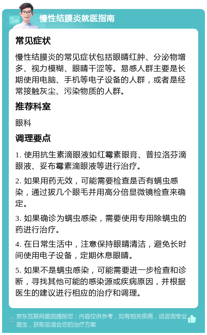 慢性结膜炎就医指南 常见症状 慢性结膜炎的常见症状包括眼睛红肿、分泌物增多、视力模糊、眼睛干涩等。易感人群主要是长期使用电脑、手机等电子设备的人群，或者是经常接触灰尘、污染物质的人群。 推荐科室 眼科 调理要点 1. 使用抗生素滴眼液如红霉素眼膏、普拉洛芬滴眼液、妥布霉素滴眼液等进行治疗。 2. 如果用药无效，可能需要检查是否有螨虫感染，通过拔几个眼毛并用高分倍显微镜检查来确定。 3. 如果确诊为螨虫感染，需要使用专用除螨虫的药进行治疗。 4. 在日常生活中，注意保持眼睛清洁，避免长时间使用电子设备，定期休息眼睛。 5. 如果不是螨虫感染，可能需要进一步检查和诊断，寻找其他可能的感染源或疾病原因，并根据医生的建议进行相应的治疗和调理。