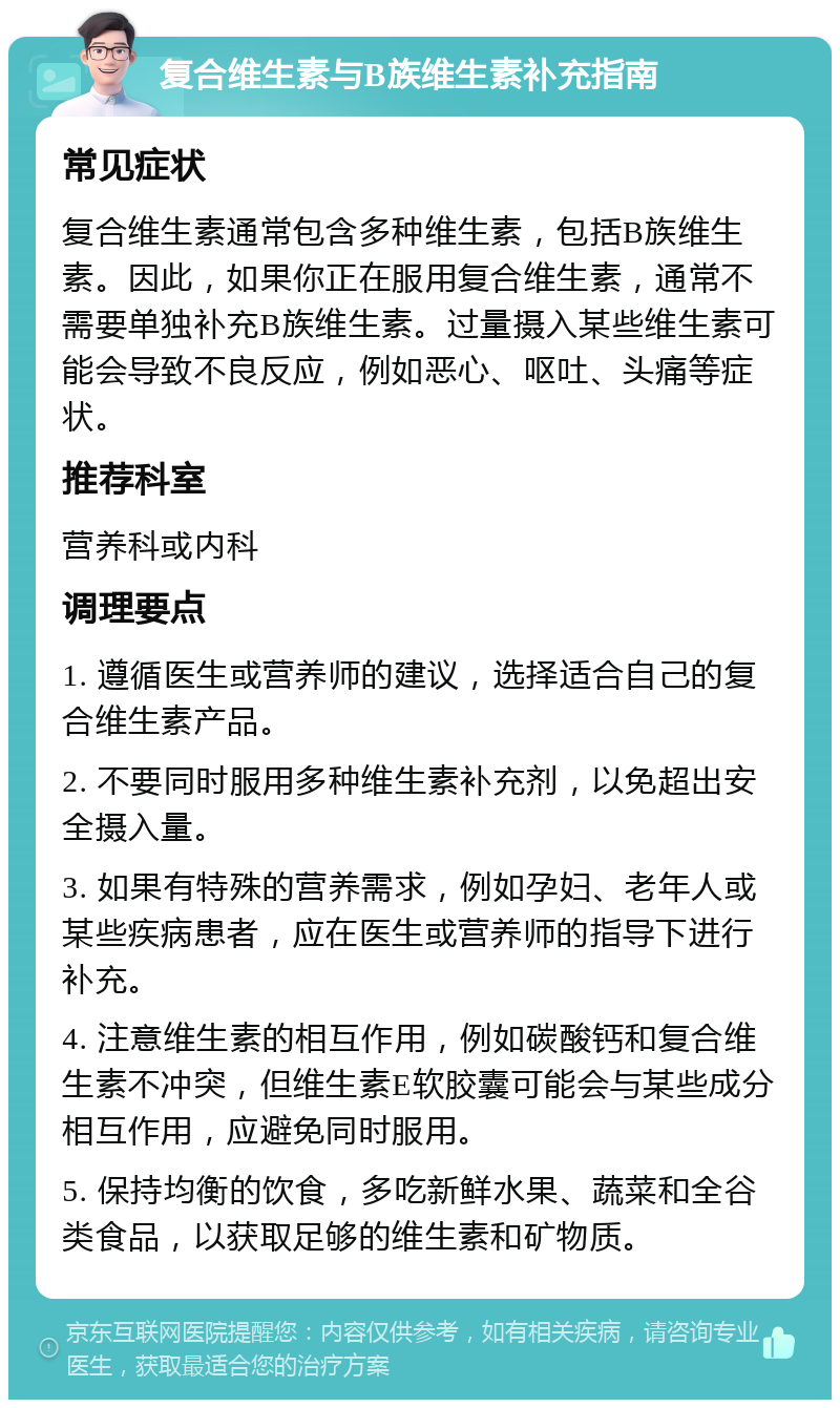 复合维生素与B族维生素补充指南 常见症状 复合维生素通常包含多种维生素，包括B族维生素。因此，如果你正在服用复合维生素，通常不需要单独补充B族维生素。过量摄入某些维生素可能会导致不良反应，例如恶心、呕吐、头痛等症状。 推荐科室 营养科或内科 调理要点 1. 遵循医生或营养师的建议，选择适合自己的复合维生素产品。 2. 不要同时服用多种维生素补充剂，以免超出安全摄入量。 3. 如果有特殊的营养需求，例如孕妇、老年人或某些疾病患者，应在医生或营养师的指导下进行补充。 4. 注意维生素的相互作用，例如碳酸钙和复合维生素不冲突，但维生素E软胶囊可能会与某些成分相互作用，应避免同时服用。 5. 保持均衡的饮食，多吃新鲜水果、蔬菜和全谷类食品，以获取足够的维生素和矿物质。