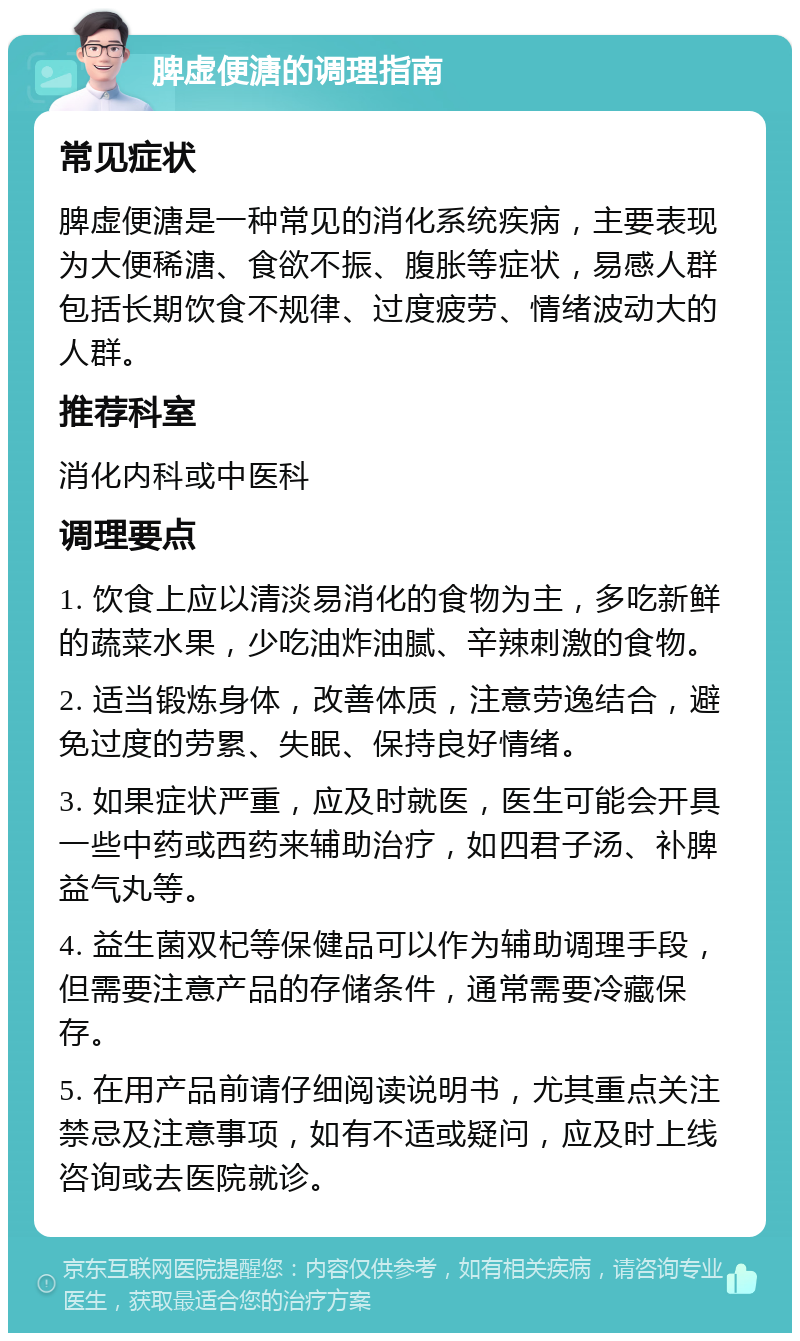 脾虚便溏的调理指南 常见症状 脾虚便溏是一种常见的消化系统疾病，主要表现为大便稀溏、食欲不振、腹胀等症状，易感人群包括长期饮食不规律、过度疲劳、情绪波动大的人群。 推荐科室 消化内科或中医科 调理要点 1. 饮食上应以清淡易消化的食物为主，多吃新鲜的蔬菜水果，少吃油炸油腻、辛辣刺激的食物。 2. 适当锻炼身体，改善体质，注意劳逸结合，避免过度的劳累、失眠、保持良好情绪。 3. 如果症状严重，应及时就医，医生可能会开具一些中药或西药来辅助治疗，如四君子汤、补脾益气丸等。 4. 益生菌双杞等保健品可以作为辅助调理手段，但需要注意产品的存储条件，通常需要冷藏保存。 5. 在用产品前请仔细阅读说明书，尤其重点关注禁忌及注意事项，如有不适或疑问，应及时上线咨询或去医院就诊。