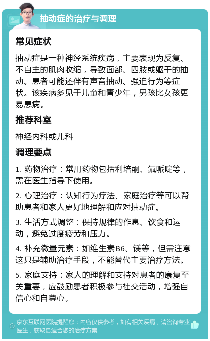 抽动症的治疗与调理 常见症状 抽动症是一种神经系统疾病，主要表现为反复、不自主的肌肉收缩，导致面部、四肢或躯干的抽动。患者可能还伴有声音抽动、强迫行为等症状。该疾病多见于儿童和青少年，男孩比女孩更易患病。 推荐科室 神经内科或儿科 调理要点 1. 药物治疗：常用药物包括利培酮、氟哌啶等，需在医生指导下使用。 2. 心理治疗：认知行为疗法、家庭治疗等可以帮助患者和家人更好地理解和应对抽动症。 3. 生活方式调整：保持规律的作息、饮食和运动，避免过度疲劳和压力。 4. 补充微量元素：如维生素B6、镁等，但需注意这只是辅助治疗手段，不能替代主要治疗方法。 5. 家庭支持：家人的理解和支持对患者的康复至关重要，应鼓励患者积极参与社交活动，增强自信心和自尊心。