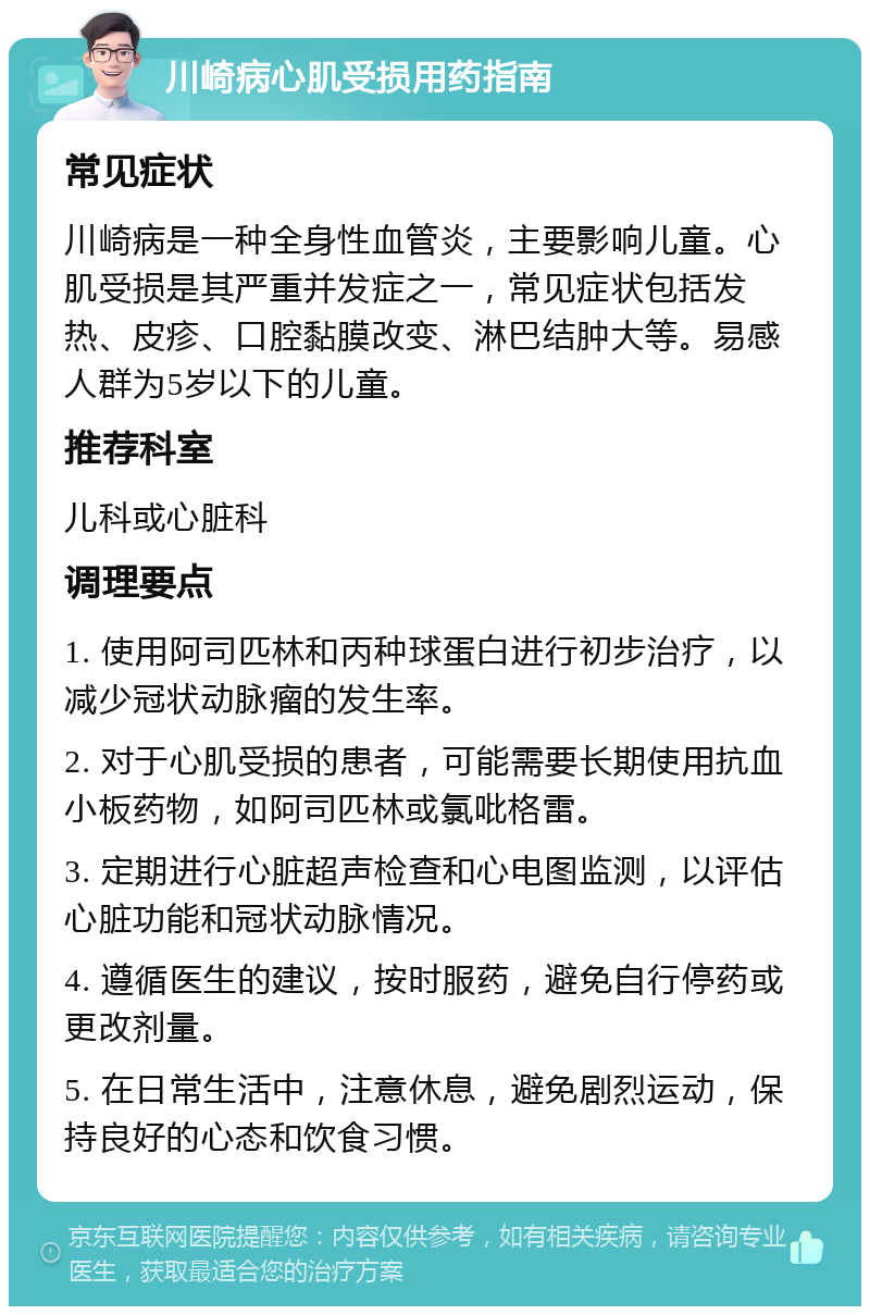 川崎病心肌受损用药指南 常见症状 川崎病是一种全身性血管炎，主要影响儿童。心肌受损是其严重并发症之一，常见症状包括发热、皮疹、口腔黏膜改变、淋巴结肿大等。易感人群为5岁以下的儿童。 推荐科室 儿科或心脏科 调理要点 1. 使用阿司匹林和丙种球蛋白进行初步治疗，以减少冠状动脉瘤的发生率。 2. 对于心肌受损的患者，可能需要长期使用抗血小板药物，如阿司匹林或氯吡格雷。 3. 定期进行心脏超声检查和心电图监测，以评估心脏功能和冠状动脉情况。 4. 遵循医生的建议，按时服药，避免自行停药或更改剂量。 5. 在日常生活中，注意休息，避免剧烈运动，保持良好的心态和饮食习惯。