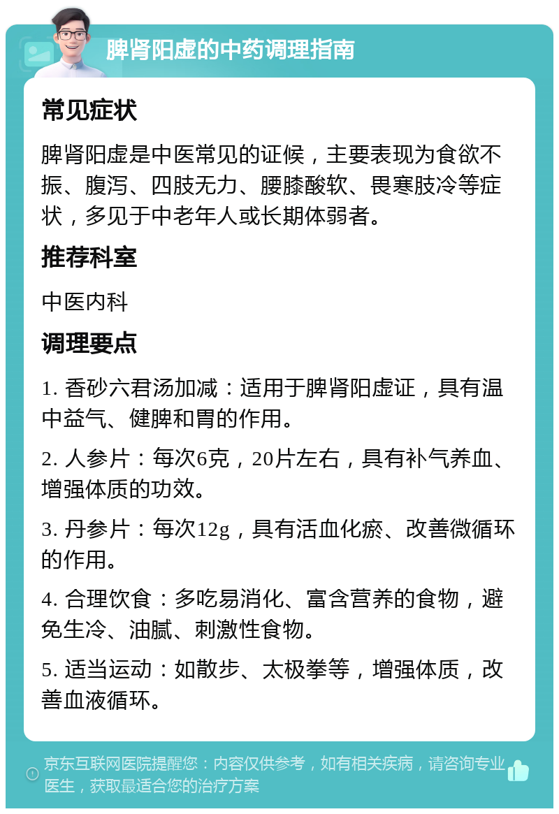 脾肾阳虚的中药调理指南 常见症状 脾肾阳虚是中医常见的证候，主要表现为食欲不振、腹泻、四肢无力、腰膝酸软、畏寒肢冷等症状，多见于中老年人或长期体弱者。 推荐科室 中医内科 调理要点 1. 香砂六君汤加减：适用于脾肾阳虚证，具有温中益气、健脾和胃的作用。 2. 人参片：每次6克，20片左右，具有补气养血、增强体质的功效。 3. 丹参片：每次12g，具有活血化瘀、改善微循环的作用。 4. 合理饮食：多吃易消化、富含营养的食物，避免生冷、油腻、刺激性食物。 5. 适当运动：如散步、太极拳等，增强体质，改善血液循环。