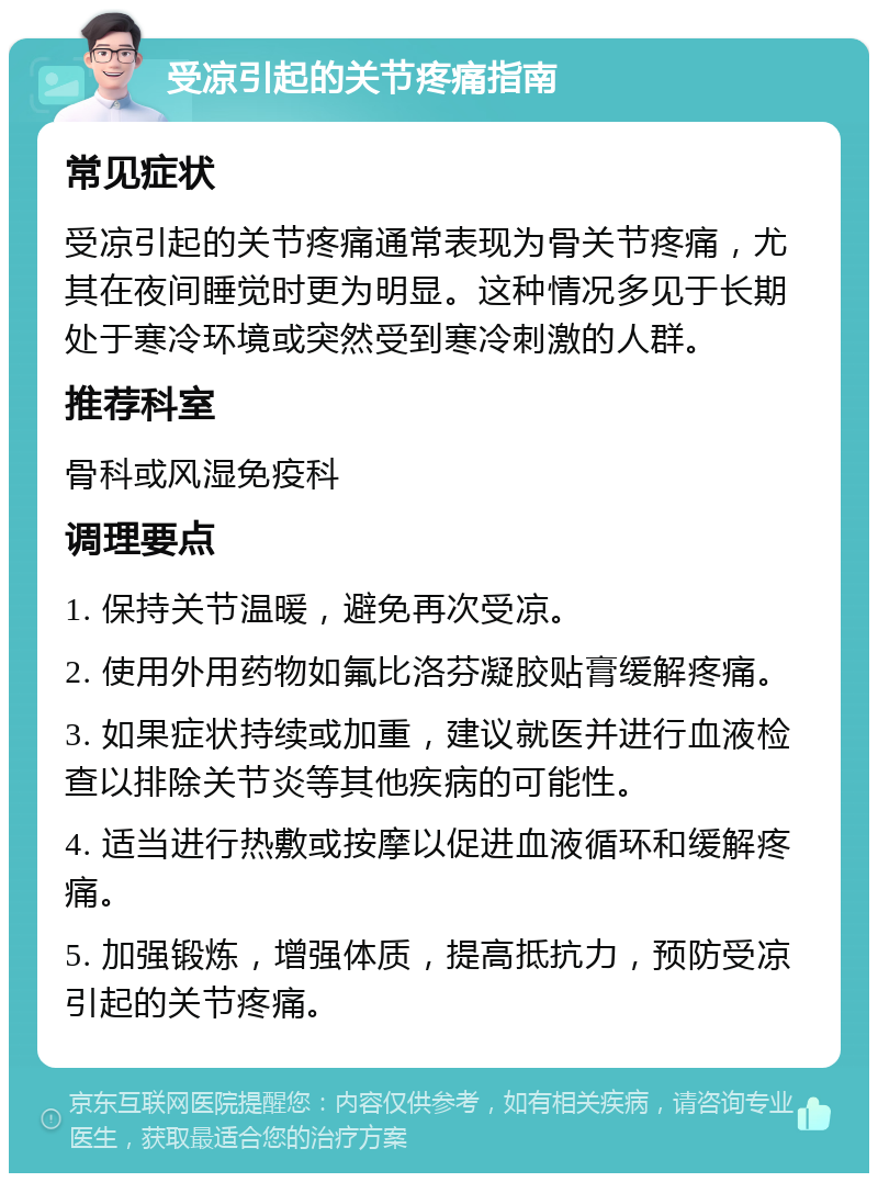 受凉引起的关节疼痛指南 常见症状 受凉引起的关节疼痛通常表现为骨关节疼痛，尤其在夜间睡觉时更为明显。这种情况多见于长期处于寒冷环境或突然受到寒冷刺激的人群。 推荐科室 骨科或风湿免疫科 调理要点 1. 保持关节温暖，避免再次受凉。 2. 使用外用药物如氟比洛芬凝胶贴膏缓解疼痛。 3. 如果症状持续或加重，建议就医并进行血液检查以排除关节炎等其他疾病的可能性。 4. 适当进行热敷或按摩以促进血液循环和缓解疼痛。 5. 加强锻炼，增强体质，提高抵抗力，预防受凉引起的关节疼痛。