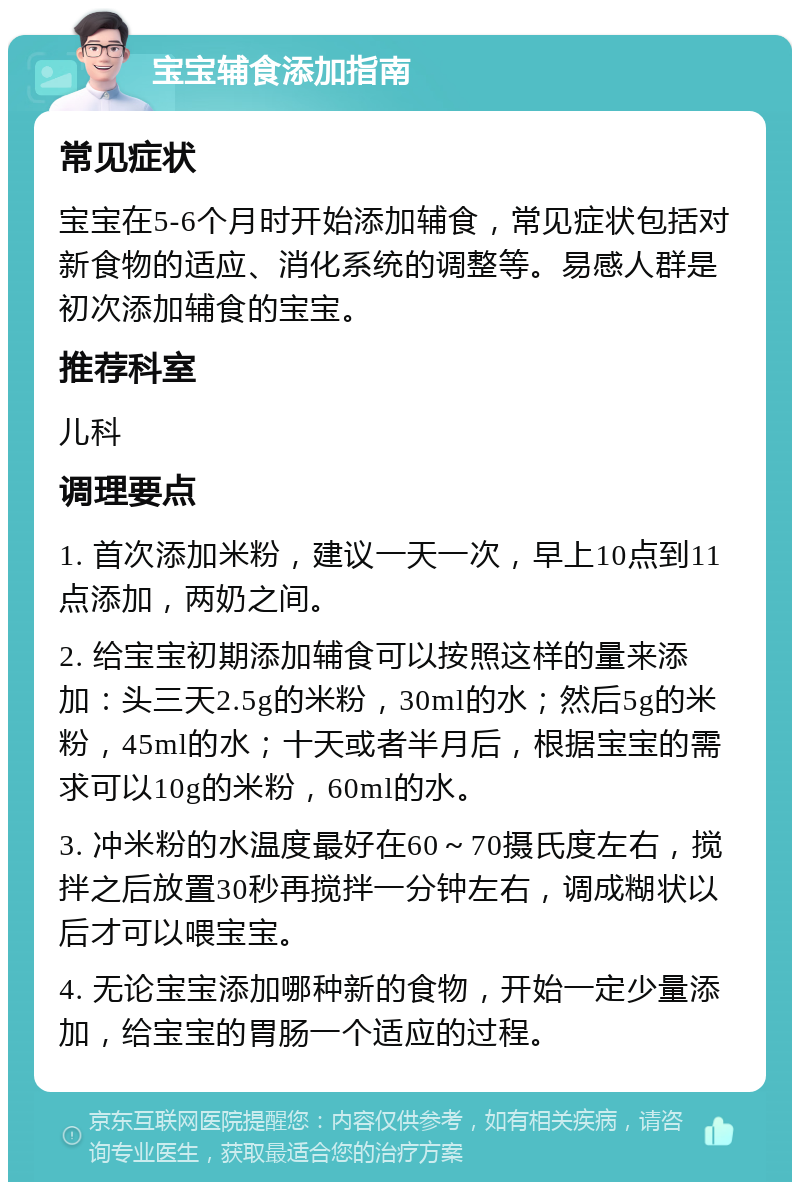 宝宝辅食添加指南 常见症状 宝宝在5-6个月时开始添加辅食，常见症状包括对新食物的适应、消化系统的调整等。易感人群是初次添加辅食的宝宝。 推荐科室 儿科 调理要点 1. 首次添加米粉，建议一天一次，早上10点到11点添加，两奶之间。 2. 给宝宝初期添加辅食可以按照这样的量来添加：头三天2.5g的米粉，30ml的水；然后5g的米粉，45ml的水；十天或者半月后，根据宝宝的需求可以10g的米粉，60ml的水。 3. 冲米粉的水温度最好在60～70摄氏度左右，搅拌之后放置30秒再搅拌一分钟左右，调成糊状以后才可以喂宝宝。 4. 无论宝宝添加哪种新的食物，开始一定少量添加，给宝宝的胃肠一个适应的过程。