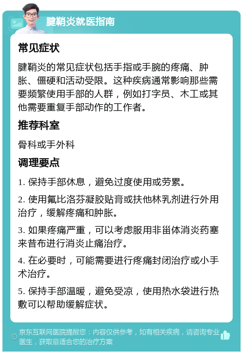 腱鞘炎就医指南 常见症状 腱鞘炎的常见症状包括手指或手腕的疼痛、肿胀、僵硬和活动受限。这种疾病通常影响那些需要频繁使用手部的人群，例如打字员、木工或其他需要重复手部动作的工作者。 推荐科室 骨科或手外科 调理要点 1. 保持手部休息，避免过度使用或劳累。 2. 使用氟比洛芬凝胶贴膏或扶他林乳剂进行外用治疗，缓解疼痛和肿胀。 3. 如果疼痛严重，可以考虑服用非甾体消炎药塞来昔布进行消炎止痛治疗。 4. 在必要时，可能需要进行疼痛封闭治疗或小手术治疗。 5. 保持手部温暖，避免受凉，使用热水袋进行热敷可以帮助缓解症状。