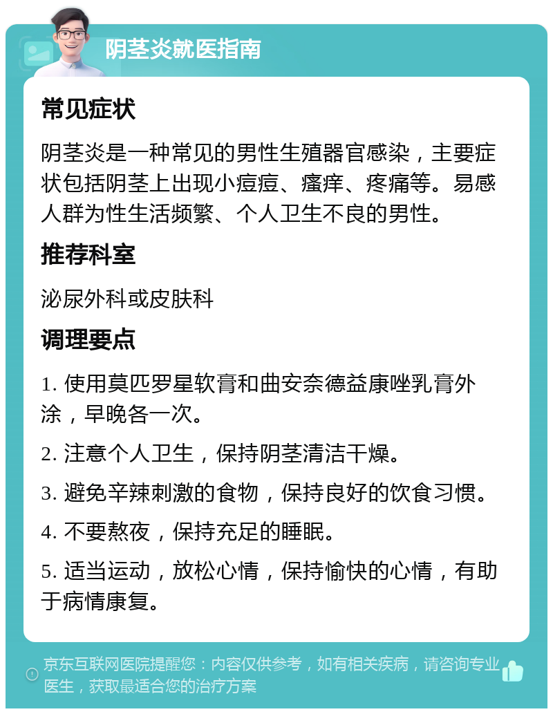 阴茎炎就医指南 常见症状 阴茎炎是一种常见的男性生殖器官感染，主要症状包括阴茎上出现小痘痘、瘙痒、疼痛等。易感人群为性生活频繁、个人卫生不良的男性。 推荐科室 泌尿外科或皮肤科 调理要点 1. 使用莫匹罗星软膏和曲安奈德益康唑乳膏外涂，早晚各一次。 2. 注意个人卫生，保持阴茎清洁干燥。 3. 避免辛辣刺激的食物，保持良好的饮食习惯。 4. 不要熬夜，保持充足的睡眠。 5. 适当运动，放松心情，保持愉快的心情，有助于病情康复。