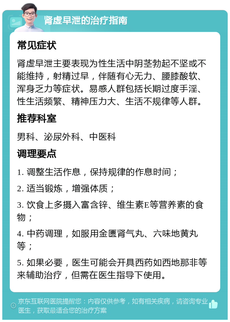 肾虚早泄的治疗指南 常见症状 肾虚早泄主要表现为性生活中阴茎勃起不坚或不能维持，射精过早，伴随有心无力、腰膝酸软、浑身乏力等症状。易感人群包括长期过度手淫、性生活频繁、精神压力大、生活不规律等人群。 推荐科室 男科、泌尿外科、中医科 调理要点 1. 调整生活作息，保持规律的作息时间； 2. 适当锻炼，增强体质； 3. 饮食上多摄入富含锌、维生素E等营养素的食物； 4. 中药调理，如服用金匮肾气丸、六味地黄丸等； 5. 如果必要，医生可能会开具西药如西地那非等来辅助治疗，但需在医生指导下使用。