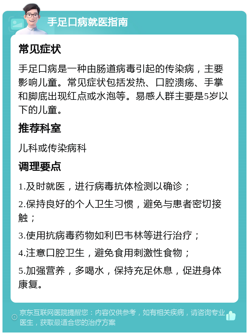 手足口病就医指南 常见症状 手足口病是一种由肠道病毒引起的传染病，主要影响儿童。常见症状包括发热、口腔溃疡、手掌和脚底出现红点或水泡等。易感人群主要是5岁以下的儿童。 推荐科室 儿科或传染病科 调理要点 1.及时就医，进行病毒抗体检测以确诊； 2.保持良好的个人卫生习惯，避免与患者密切接触； 3.使用抗病毒药物如利巴韦林等进行治疗； 4.注意口腔卫生，避免食用刺激性食物； 5.加强营养，多喝水，保持充足休息，促进身体康复。