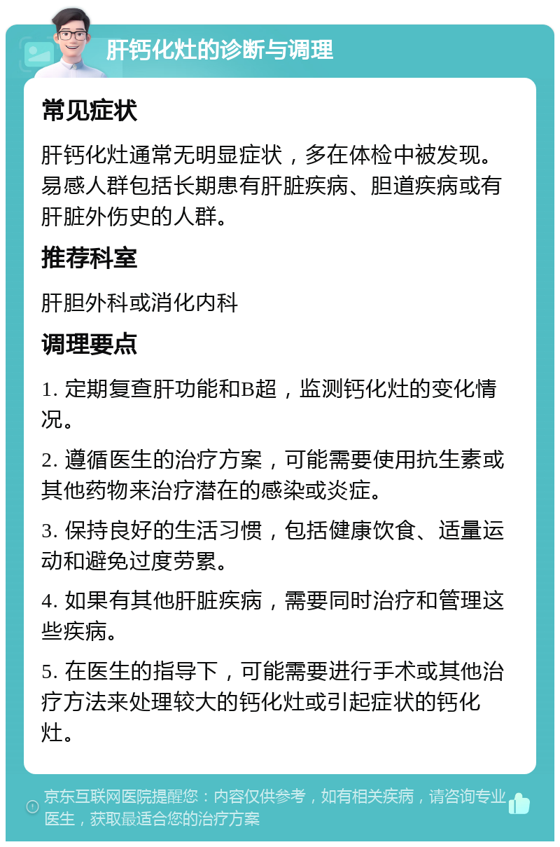 肝钙化灶的诊断与调理 常见症状 肝钙化灶通常无明显症状，多在体检中被发现。易感人群包括长期患有肝脏疾病、胆道疾病或有肝脏外伤史的人群。 推荐科室 肝胆外科或消化内科 调理要点 1. 定期复查肝功能和B超，监测钙化灶的变化情况。 2. 遵循医生的治疗方案，可能需要使用抗生素或其他药物来治疗潜在的感染或炎症。 3. 保持良好的生活习惯，包括健康饮食、适量运动和避免过度劳累。 4. 如果有其他肝脏疾病，需要同时治疗和管理这些疾病。 5. 在医生的指导下，可能需要进行手术或其他治疗方法来处理较大的钙化灶或引起症状的钙化灶。