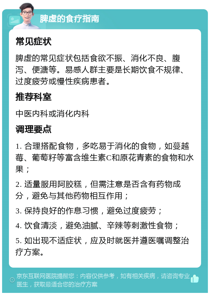 脾虚的食疗指南 常见症状 脾虚的常见症状包括食欲不振、消化不良、腹泻、便溏等。易感人群主要是长期饮食不规律、过度疲劳或慢性疾病患者。 推荐科室 中医内科或消化内科 调理要点 1. 合理搭配食物，多吃易于消化的食物，如蔓越莓、葡萄籽等富含维生素C和原花青素的食物和水果； 2. 适量服用阿胶糕，但需注意是否含有药物成分，避免与其他药物相互作用； 3. 保持良好的作息习惯，避免过度疲劳； 4. 饮食清淡，避免油腻、辛辣等刺激性食物； 5. 如出现不适症状，应及时就医并遵医嘱调整治疗方案。