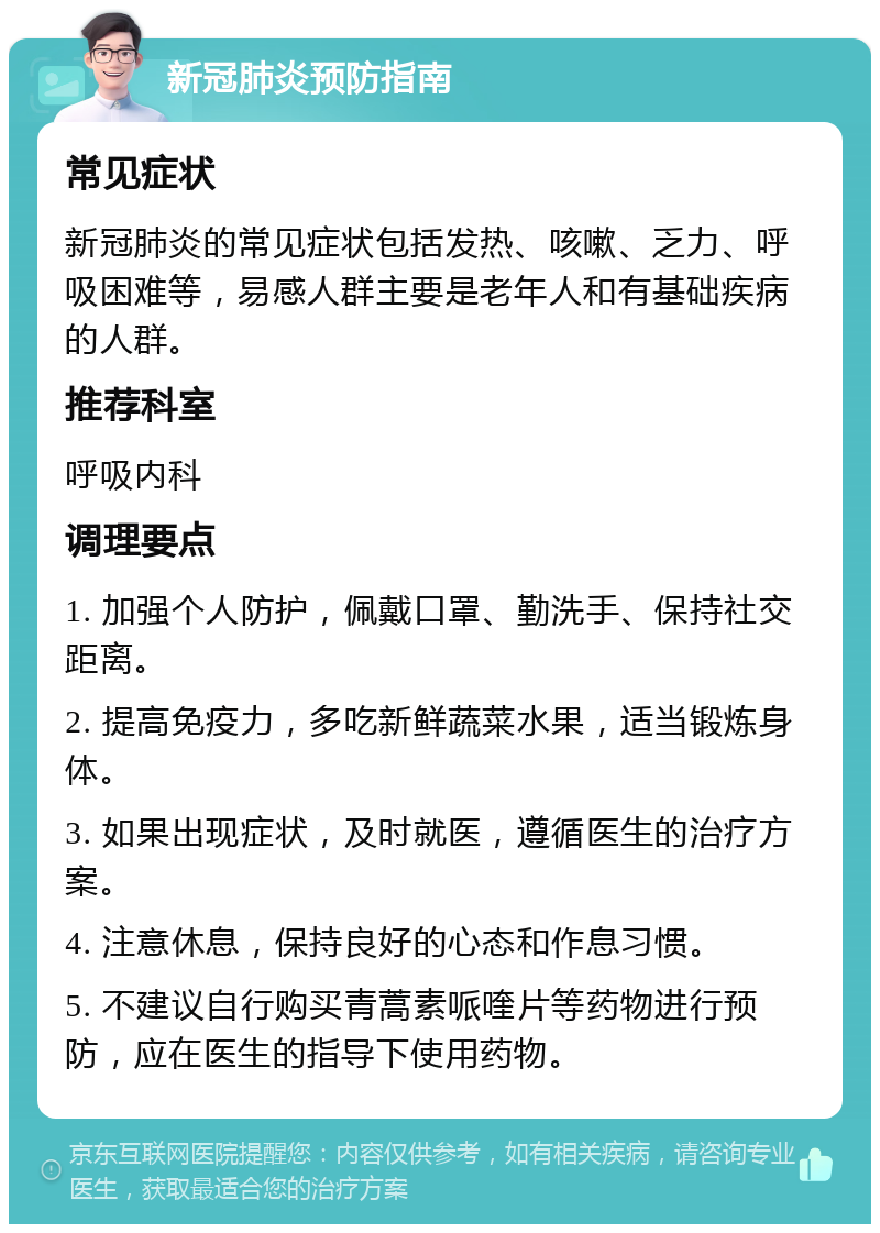 新冠肺炎预防指南 常见症状 新冠肺炎的常见症状包括发热、咳嗽、乏力、呼吸困难等，易感人群主要是老年人和有基础疾病的人群。 推荐科室 呼吸内科 调理要点 1. 加强个人防护，佩戴口罩、勤洗手、保持社交距离。 2. 提高免疫力，多吃新鲜蔬菜水果，适当锻炼身体。 3. 如果出现症状，及时就医，遵循医生的治疗方案。 4. 注意休息，保持良好的心态和作息习惯。 5. 不建议自行购买青蒿素哌喹片等药物进行预防，应在医生的指导下使用药物。