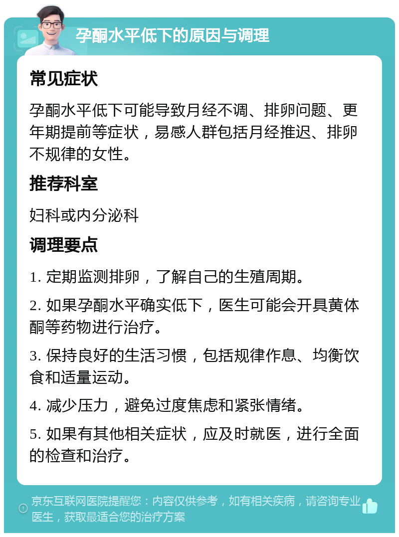 孕酮水平低下的原因与调理 常见症状 孕酮水平低下可能导致月经不调、排卵问题、更年期提前等症状，易感人群包括月经推迟、排卵不规律的女性。 推荐科室 妇科或内分泌科 调理要点 1. 定期监测排卵，了解自己的生殖周期。 2. 如果孕酮水平确实低下，医生可能会开具黄体酮等药物进行治疗。 3. 保持良好的生活习惯，包括规律作息、均衡饮食和适量运动。 4. 减少压力，避免过度焦虑和紧张情绪。 5. 如果有其他相关症状，应及时就医，进行全面的检查和治疗。