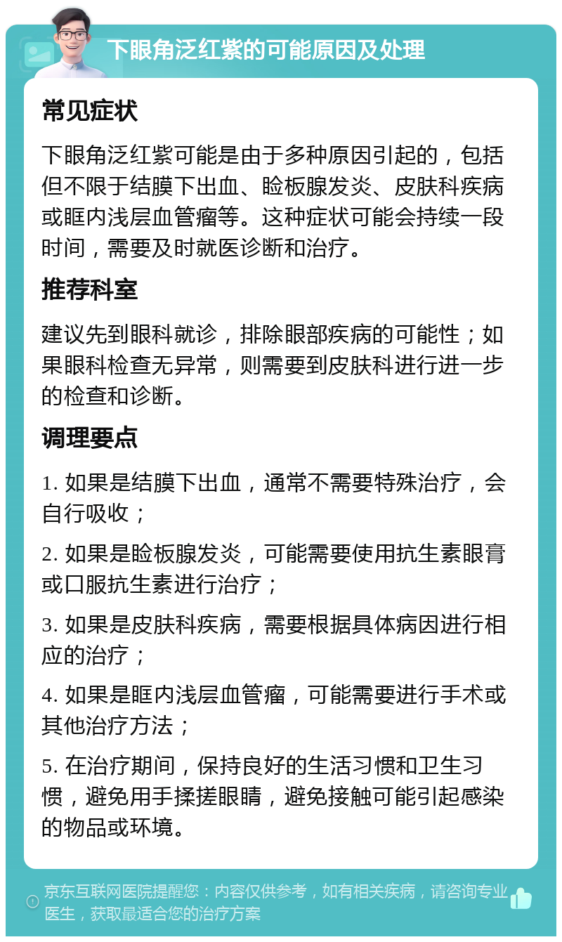 下眼角泛红紫的可能原因及处理 常见症状 下眼角泛红紫可能是由于多种原因引起的，包括但不限于结膜下出血、睑板腺发炎、皮肤科疾病或眶内浅层血管瘤等。这种症状可能会持续一段时间，需要及时就医诊断和治疗。 推荐科室 建议先到眼科就诊，排除眼部疾病的可能性；如果眼科检查无异常，则需要到皮肤科进行进一步的检查和诊断。 调理要点 1. 如果是结膜下出血，通常不需要特殊治疗，会自行吸收； 2. 如果是睑板腺发炎，可能需要使用抗生素眼膏或口服抗生素进行治疗； 3. 如果是皮肤科疾病，需要根据具体病因进行相应的治疗； 4. 如果是眶内浅层血管瘤，可能需要进行手术或其他治疗方法； 5. 在治疗期间，保持良好的生活习惯和卫生习惯，避免用手揉搓眼睛，避免接触可能引起感染的物品或环境。