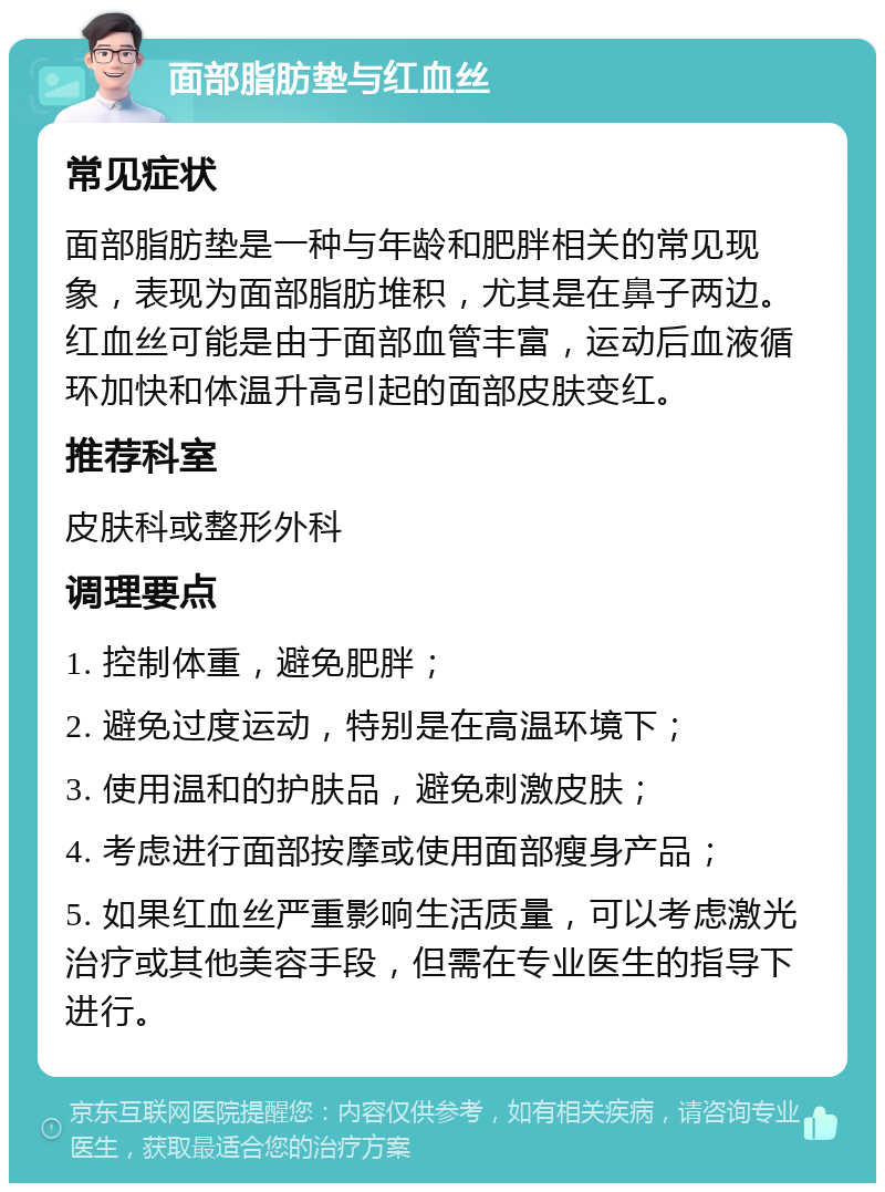 面部脂肪垫与红血丝 常见症状 面部脂肪垫是一种与年龄和肥胖相关的常见现象，表现为面部脂肪堆积，尤其是在鼻子两边。红血丝可能是由于面部血管丰富，运动后血液循环加快和体温升高引起的面部皮肤变红。 推荐科室 皮肤科或整形外科 调理要点 1. 控制体重，避免肥胖； 2. 避免过度运动，特别是在高温环境下； 3. 使用温和的护肤品，避免刺激皮肤； 4. 考虑进行面部按摩或使用面部瘦身产品； 5. 如果红血丝严重影响生活质量，可以考虑激光治疗或其他美容手段，但需在专业医生的指导下进行。