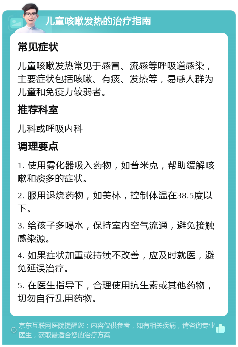 儿童咳嗽发热的治疗指南 常见症状 儿童咳嗽发热常见于感冒、流感等呼吸道感染，主要症状包括咳嗽、有痰、发热等，易感人群为儿童和免疫力较弱者。 推荐科室 儿科或呼吸内科 调理要点 1. 使用雾化器吸入药物，如普米克，帮助缓解咳嗽和痰多的症状。 2. 服用退烧药物，如美林，控制体温在38.5度以下。 3. 给孩子多喝水，保持室内空气流通，避免接触感染源。 4. 如果症状加重或持续不改善，应及时就医，避免延误治疗。 5. 在医生指导下，合理使用抗生素或其他药物，切勿自行乱用药物。