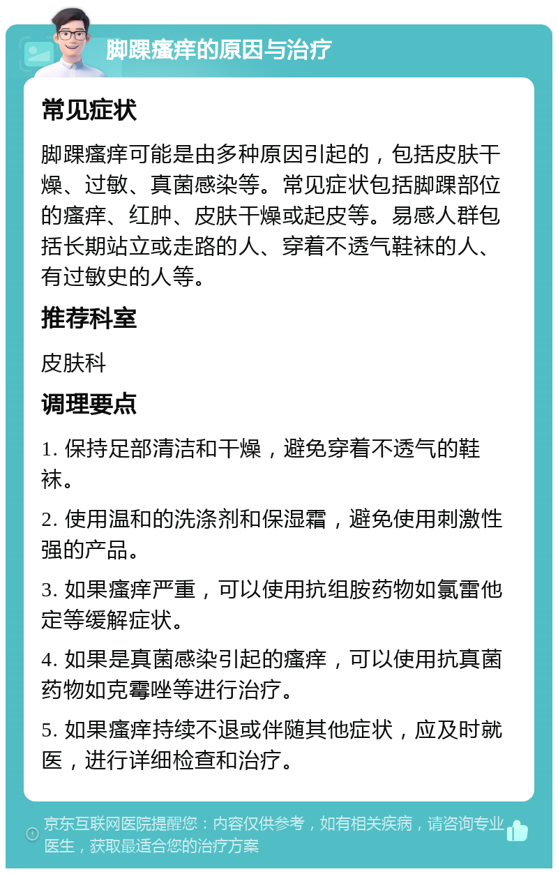 脚踝瘙痒的原因与治疗 常见症状 脚踝瘙痒可能是由多种原因引起的，包括皮肤干燥、过敏、真菌感染等。常见症状包括脚踝部位的瘙痒、红肿、皮肤干燥或起皮等。易感人群包括长期站立或走路的人、穿着不透气鞋袜的人、有过敏史的人等。 推荐科室 皮肤科 调理要点 1. 保持足部清洁和干燥，避免穿着不透气的鞋袜。 2. 使用温和的洗涤剂和保湿霜，避免使用刺激性强的产品。 3. 如果瘙痒严重，可以使用抗组胺药物如氯雷他定等缓解症状。 4. 如果是真菌感染引起的瘙痒，可以使用抗真菌药物如克霉唑等进行治疗。 5. 如果瘙痒持续不退或伴随其他症状，应及时就医，进行详细检查和治疗。