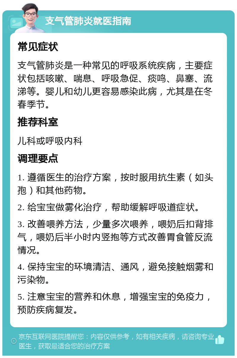 支气管肺炎就医指南 常见症状 支气管肺炎是一种常见的呼吸系统疾病，主要症状包括咳嗽、喘息、呼吸急促、痰鸣、鼻塞、流涕等。婴儿和幼儿更容易感染此病，尤其是在冬春季节。 推荐科室 儿科或呼吸内科 调理要点 1. 遵循医生的治疗方案，按时服用抗生素（如头孢）和其他药物。 2. 给宝宝做雾化治疗，帮助缓解呼吸道症状。 3. 改善喂养方法，少量多次喂养，喂奶后扣背排气，喂奶后半小时内竖抱等方式改善胃食管反流情况。 4. 保持宝宝的环境清洁、通风，避免接触烟雾和污染物。 5. 注意宝宝的营养和休息，增强宝宝的免疫力，预防疾病复发。