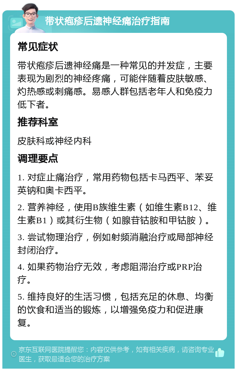 带状疱疹后遗神经痛治疗指南 常见症状 带状疱疹后遗神经痛是一种常见的并发症，主要表现为剧烈的神经疼痛，可能伴随着皮肤敏感、灼热感或刺痛感。易感人群包括老年人和免疫力低下者。 推荐科室 皮肤科或神经内科 调理要点 1. 对症止痛治疗，常用药物包括卡马西平、苯妥英钠和奥卡西平。 2. 营养神经，使用B族维生素（如维生素B12、维生素B1）或其衍生物（如腺苷钴胺和甲钴胺）。 3. 尝试物理治疗，例如射频消融治疗或局部神经封闭治疗。 4. 如果药物治疗无效，考虑阻滞治疗或PRP治疗。 5. 维持良好的生活习惯，包括充足的休息、均衡的饮食和适当的锻炼，以增强免疫力和促进康复。