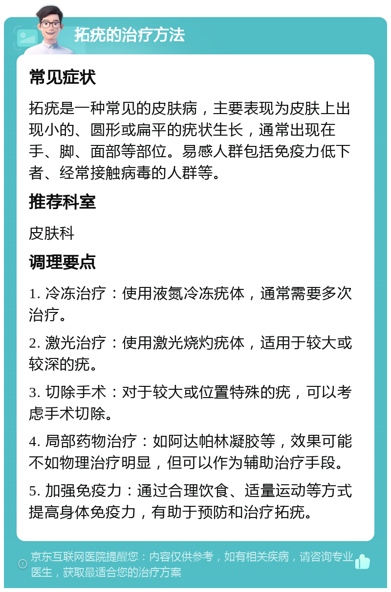 拓疣的治疗方法 常见症状 拓疣是一种常见的皮肤病，主要表现为皮肤上出现小的、圆形或扁平的疣状生长，通常出现在手、脚、面部等部位。易感人群包括免疫力低下者、经常接触病毒的人群等。 推荐科室 皮肤科 调理要点 1. 冷冻治疗：使用液氮冷冻疣体，通常需要多次治疗。 2. 激光治疗：使用激光烧灼疣体，适用于较大或较深的疣。 3. 切除手术：对于较大或位置特殊的疣，可以考虑手术切除。 4. 局部药物治疗：如阿达帕林凝胶等，效果可能不如物理治疗明显，但可以作为辅助治疗手段。 5. 加强免疫力：通过合理饮食、适量运动等方式提高身体免疫力，有助于预防和治疗拓疣。