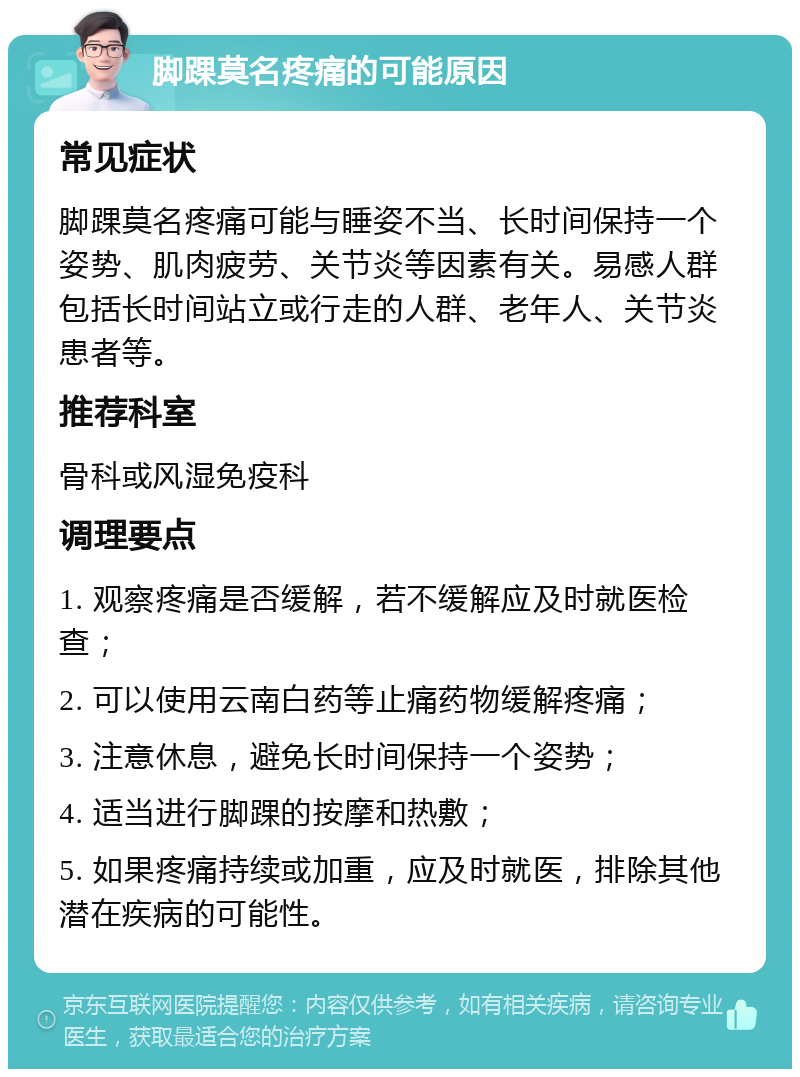 脚踝莫名疼痛的可能原因 常见症状 脚踝莫名疼痛可能与睡姿不当、长时间保持一个姿势、肌肉疲劳、关节炎等因素有关。易感人群包括长时间站立或行走的人群、老年人、关节炎患者等。 推荐科室 骨科或风湿免疫科 调理要点 1. 观察疼痛是否缓解，若不缓解应及时就医检查； 2. 可以使用云南白药等止痛药物缓解疼痛； 3. 注意休息，避免长时间保持一个姿势； 4. 适当进行脚踝的按摩和热敷； 5. 如果疼痛持续或加重，应及时就医，排除其他潜在疾病的可能性。