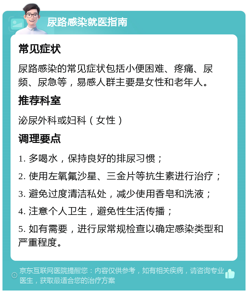 尿路感染就医指南 常见症状 尿路感染的常见症状包括小便困难、疼痛、尿频、尿急等，易感人群主要是女性和老年人。 推荐科室 泌尿外科或妇科（女性） 调理要点 1. 多喝水，保持良好的排尿习惯； 2. 使用左氧氟沙星、三金片等抗生素进行治疗； 3. 避免过度清洁私处，减少使用香皂和洗液； 4. 注意个人卫生，避免性生活传播； 5. 如有需要，进行尿常规检查以确定感染类型和严重程度。