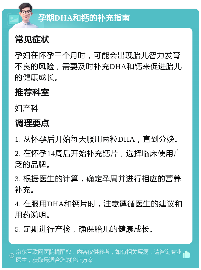 孕期DHA和钙的补充指南 常见症状 孕妇在怀孕三个月时，可能会出现胎儿智力发育不良的风险，需要及时补充DHA和钙来促进胎儿的健康成长。 推荐科室 妇产科 调理要点 1. 从怀孕后开始每天服用两粒DHA，直到分娩。 2. 在怀孕14周后开始补充钙片，选择临床使用广泛的品牌。 3. 根据医生的计算，确定孕周并进行相应的营养补充。 4. 在服用DHA和钙片时，注意遵循医生的建议和用药说明。 5. 定期进行产检，确保胎儿的健康成长。