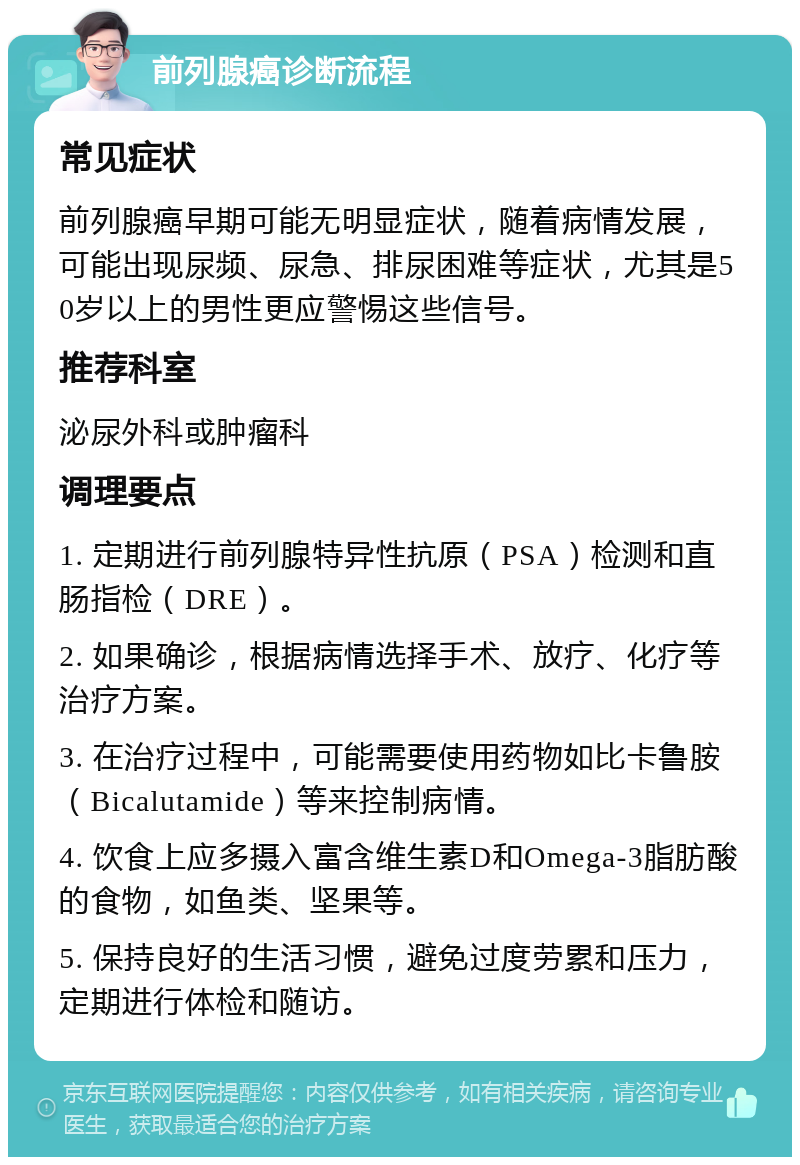 前列腺癌诊断流程 常见症状 前列腺癌早期可能无明显症状，随着病情发展，可能出现尿频、尿急、排尿困难等症状，尤其是50岁以上的男性更应警惕这些信号。 推荐科室 泌尿外科或肿瘤科 调理要点 1. 定期进行前列腺特异性抗原（PSA）检测和直肠指检（DRE）。 2. 如果确诊，根据病情选择手术、放疗、化疗等治疗方案。 3. 在治疗过程中，可能需要使用药物如比卡鲁胺（Bicalutamide）等来控制病情。 4. 饮食上应多摄入富含维生素D和Omega-3脂肪酸的食物，如鱼类、坚果等。 5. 保持良好的生活习惯，避免过度劳累和压力，定期进行体检和随访。