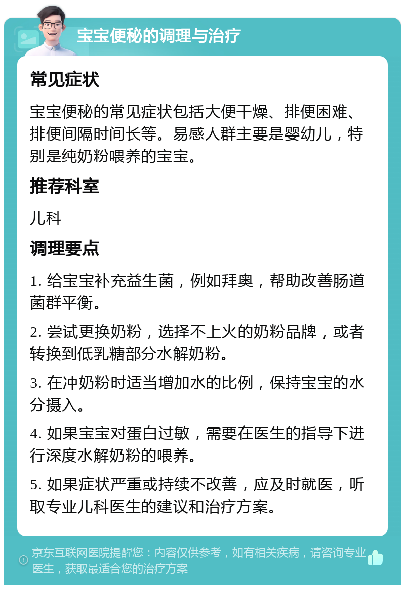 宝宝便秘的调理与治疗 常见症状 宝宝便秘的常见症状包括大便干燥、排便困难、排便间隔时间长等。易感人群主要是婴幼儿，特别是纯奶粉喂养的宝宝。 推荐科室 儿科 调理要点 1. 给宝宝补充益生菌，例如拜奥，帮助改善肠道菌群平衡。 2. 尝试更换奶粉，选择不上火的奶粉品牌，或者转换到低乳糖部分水解奶粉。 3. 在冲奶粉时适当增加水的比例，保持宝宝的水分摄入。 4. 如果宝宝对蛋白过敏，需要在医生的指导下进行深度水解奶粉的喂养。 5. 如果症状严重或持续不改善，应及时就医，听取专业儿科医生的建议和治疗方案。