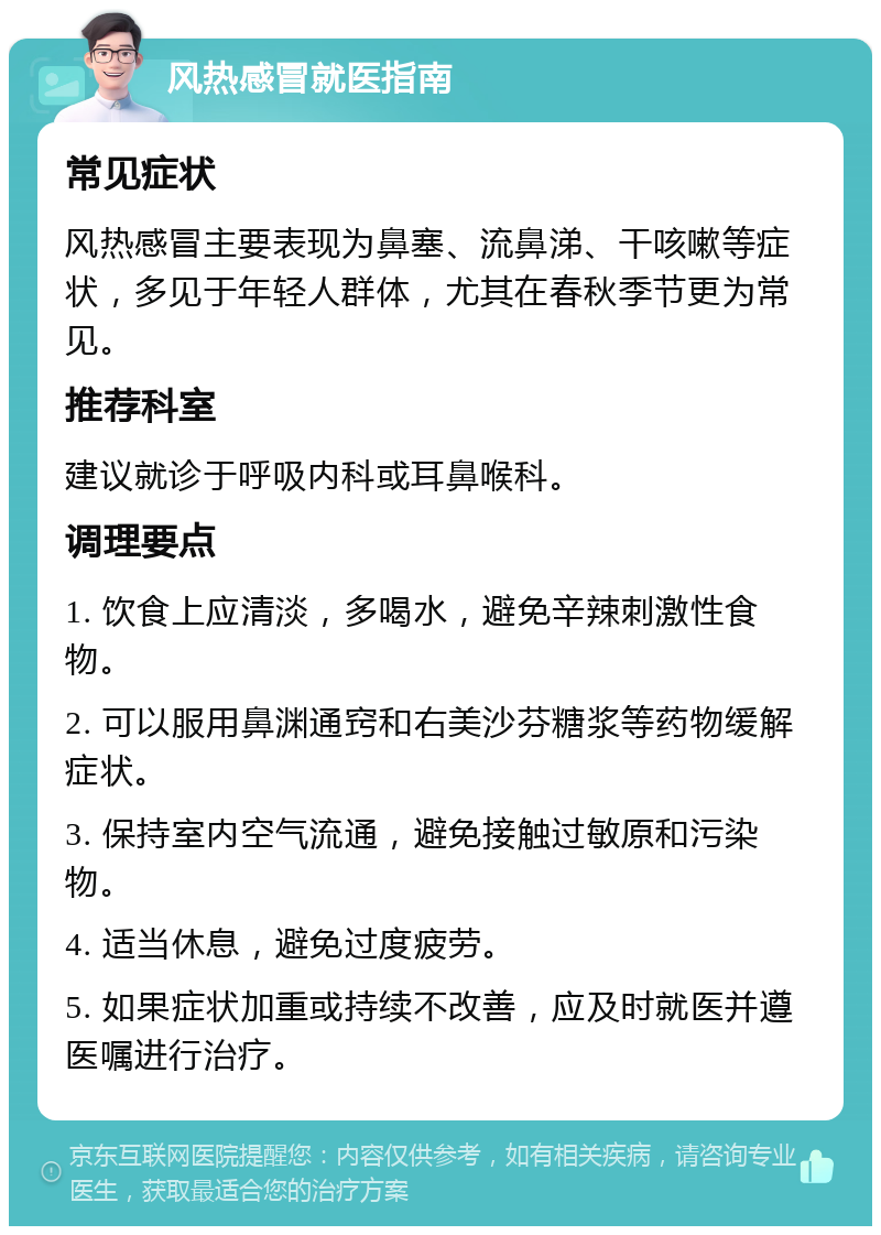 风热感冒就医指南 常见症状 风热感冒主要表现为鼻塞、流鼻涕、干咳嗽等症状，多见于年轻人群体，尤其在春秋季节更为常见。 推荐科室 建议就诊于呼吸内科或耳鼻喉科。 调理要点 1. 饮食上应清淡，多喝水，避免辛辣刺激性食物。 2. 可以服用鼻渊通窍和右美沙芬糖浆等药物缓解症状。 3. 保持室内空气流通，避免接触过敏原和污染物。 4. 适当休息，避免过度疲劳。 5. 如果症状加重或持续不改善，应及时就医并遵医嘱进行治疗。