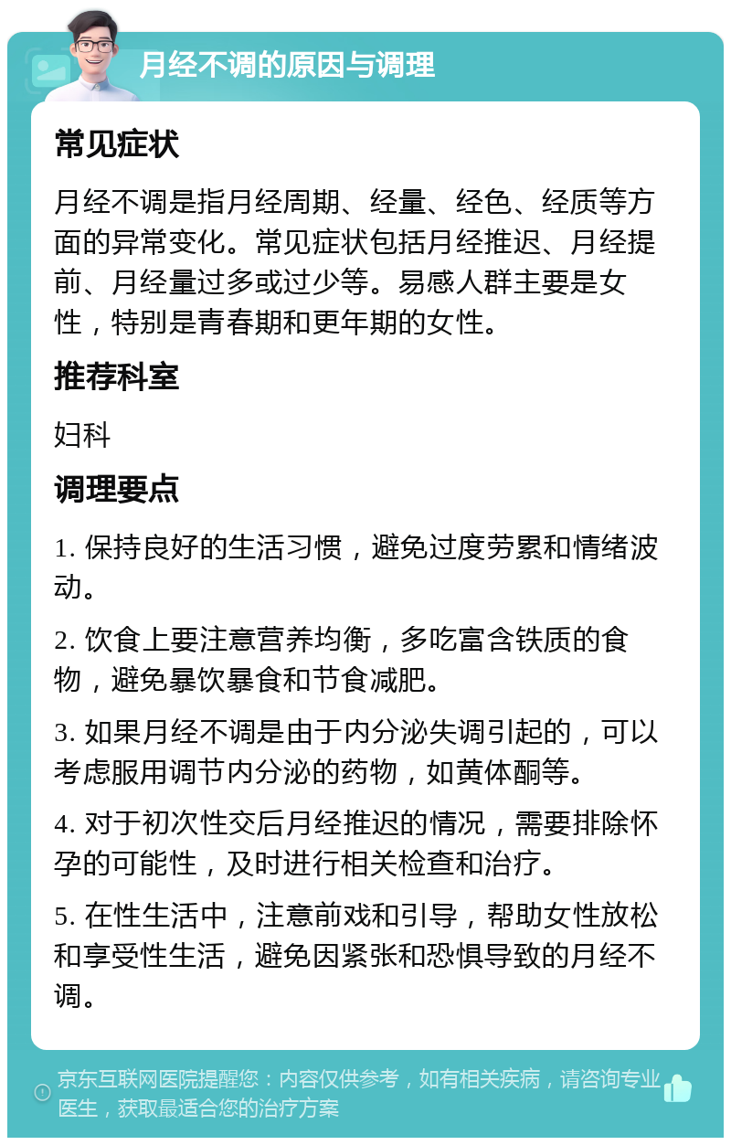 月经不调的原因与调理 常见症状 月经不调是指月经周期、经量、经色、经质等方面的异常变化。常见症状包括月经推迟、月经提前、月经量过多或过少等。易感人群主要是女性，特别是青春期和更年期的女性。 推荐科室 妇科 调理要点 1. 保持良好的生活习惯，避免过度劳累和情绪波动。 2. 饮食上要注意营养均衡，多吃富含铁质的食物，避免暴饮暴食和节食减肥。 3. 如果月经不调是由于内分泌失调引起的，可以考虑服用调节内分泌的药物，如黄体酮等。 4. 对于初次性交后月经推迟的情况，需要排除怀孕的可能性，及时进行相关检查和治疗。 5. 在性生活中，注意前戏和引导，帮助女性放松和享受性生活，避免因紧张和恐惧导致的月经不调。