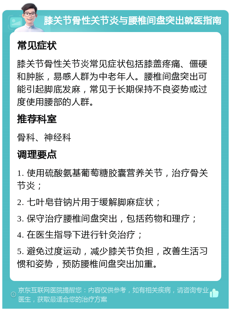 膝关节骨性关节炎与腰椎间盘突出就医指南 常见症状 膝关节骨性关节炎常见症状包括膝盖疼痛、僵硬和肿胀，易感人群为中老年人。腰椎间盘突出可能引起脚底发麻，常见于长期保持不良姿势或过度使用腰部的人群。 推荐科室 骨科、神经科 调理要点 1. 使用硫酸氨基葡萄糖胶囊营养关节，治疗骨关节炎； 2. 七叶皂苷钠片用于缓解脚麻症状； 3. 保守治疗腰椎间盘突出，包括药物和理疗； 4. 在医生指导下进行针灸治疗； 5. 避免过度运动，减少膝关节负担，改善生活习惯和姿势，预防腰椎间盘突出加重。