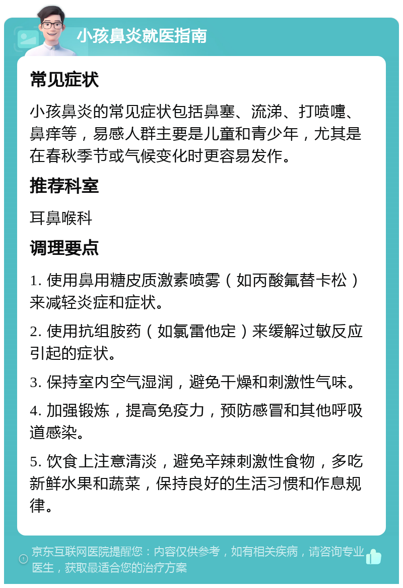 小孩鼻炎就医指南 常见症状 小孩鼻炎的常见症状包括鼻塞、流涕、打喷嚏、鼻痒等，易感人群主要是儿童和青少年，尤其是在春秋季节或气候变化时更容易发作。 推荐科室 耳鼻喉科 调理要点 1. 使用鼻用糖皮质激素喷雾（如丙酸氟替卡松）来减轻炎症和症状。 2. 使用抗组胺药（如氯雷他定）来缓解过敏反应引起的症状。 3. 保持室内空气湿润，避免干燥和刺激性气味。 4. 加强锻炼，提高免疫力，预防感冒和其他呼吸道感染。 5. 饮食上注意清淡，避免辛辣刺激性食物，多吃新鲜水果和蔬菜，保持良好的生活习惯和作息规律。