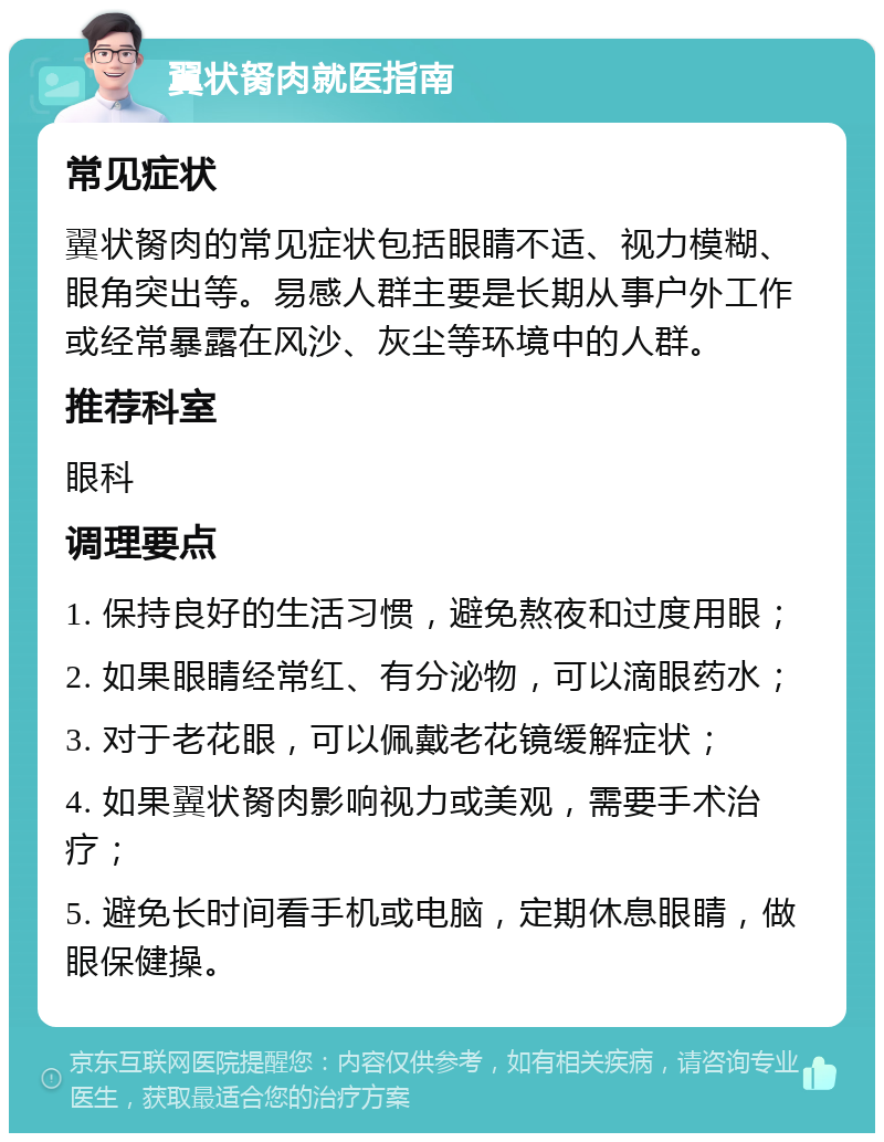 翼状胬肉就医指南 常见症状 翼状胬肉的常见症状包括眼睛不适、视力模糊、眼角突出等。易感人群主要是长期从事户外工作或经常暴露在风沙、灰尘等环境中的人群。 推荐科室 眼科 调理要点 1. 保持良好的生活习惯，避免熬夜和过度用眼； 2. 如果眼睛经常红、有分泌物，可以滴眼药水； 3. 对于老花眼，可以佩戴老花镜缓解症状； 4. 如果翼状胬肉影响视力或美观，需要手术治疗； 5. 避免长时间看手机或电脑，定期休息眼睛，做眼保健操。