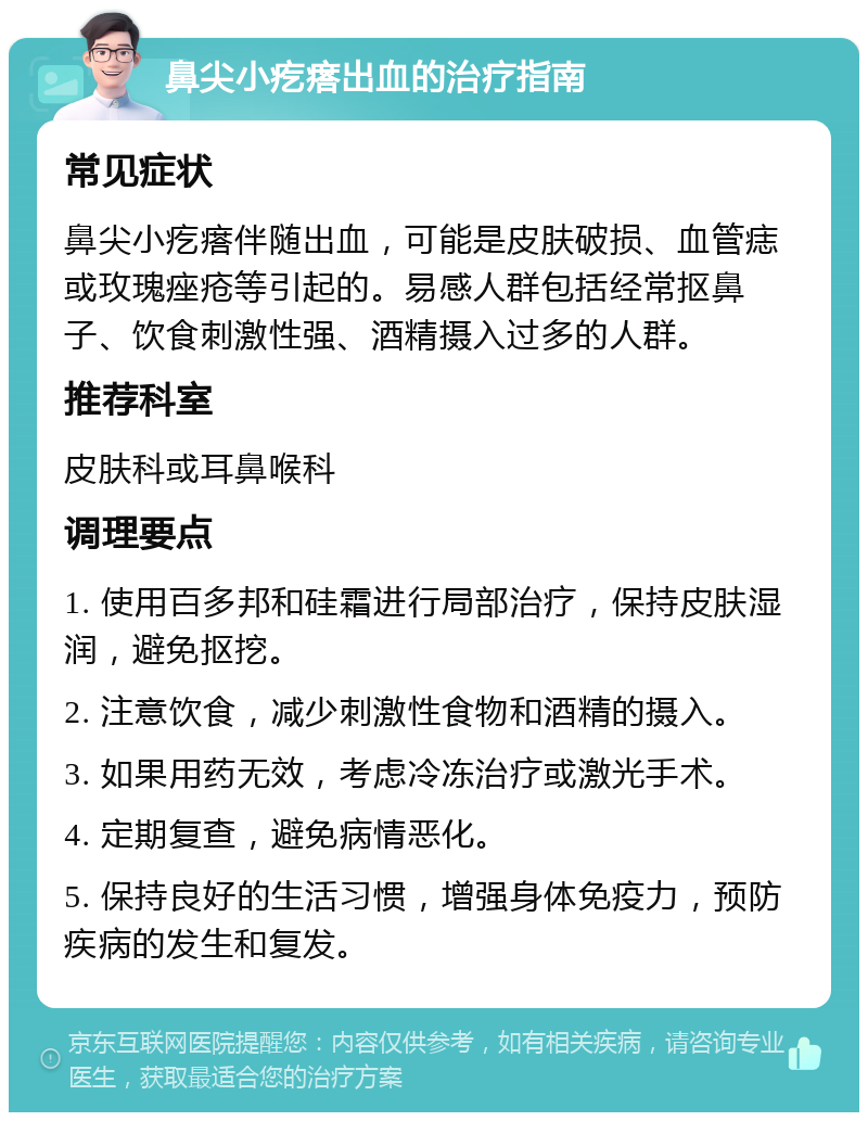 鼻尖小疙瘩出血的治疗指南 常见症状 鼻尖小疙瘩伴随出血，可能是皮肤破损、血管痣或玫瑰痤疮等引起的。易感人群包括经常抠鼻子、饮食刺激性强、酒精摄入过多的人群。 推荐科室 皮肤科或耳鼻喉科 调理要点 1. 使用百多邦和硅霜进行局部治疗，保持皮肤湿润，避免抠挖。 2. 注意饮食，减少刺激性食物和酒精的摄入。 3. 如果用药无效，考虑冷冻治疗或激光手术。 4. 定期复查，避免病情恶化。 5. 保持良好的生活习惯，增强身体免疫力，预防疾病的发生和复发。